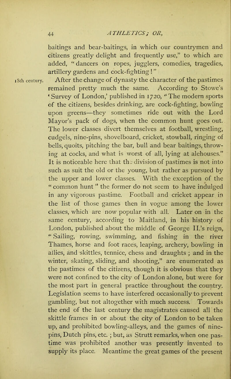 baitings and bear-baitings, in which our countrymen and citizens greatly delight and frequently use,” to which are added, “ dancers on ropes, jugglers, comedies, tragedies, artillery gardens and cock-fighting ! ” iSth century. After the change of dynasty the character of the pastimes remained pretty much the same. According to Stowe’s ‘ Survey of London,’ published in 1720, “The modern sports of the citizens, besides drinking, are cock-fighting, bowling upon greens—they sometimes ride out with the Lord Mayor’s pack of dogs, when the common hunt goes out. The lower classes divert themselves at football, wrestling, cudgels, nine-pins, shovelboard, cricket, stowball, ringing of bells, quoits, pitching the bar, bull and bear baitings, throw- ing at cocks, and what is worst of all, lying at alehouses.” It is noticeable here that the division of pastimes is not into such as suit the old or the young, but rather as pursued by the upper and lower classes. With the exception of the “ common hunt ” the former do not seem to have indulged in any vigorous pastime. Football and cricket appear in the list of those games then in vogue among the lower classes, which are now popular with all. Later on in the same century, according to Maitland, in his history of London, published about the middle of George II.’s reign, “ Sailing, rowing, swimming, and fishing in the river Thames, horse and foot races, leaping, archery, bowling in allies, and skittles, tennice, chess and draughts ; and in the winter, skating, sliding, and shooting,” are enumerated as the pastimes of the citizens, though it is obvious that they were not confined to the city of London alone, but were for the most part in general practice throughout the country. Legislation seems to have interfered occasionally to prevent gambling, but not altogether with much success. Towards the end of the last century the magistrates caused all the skittle frames in or about the city of London to be taken up, and prohibited bowling-alleys, and the games of nine- pins, Dutch pins, etc. ; but, as Strutt remarks, when one pas- time was prohibited another was presently invented to supply its place. Meantime the great games of the present