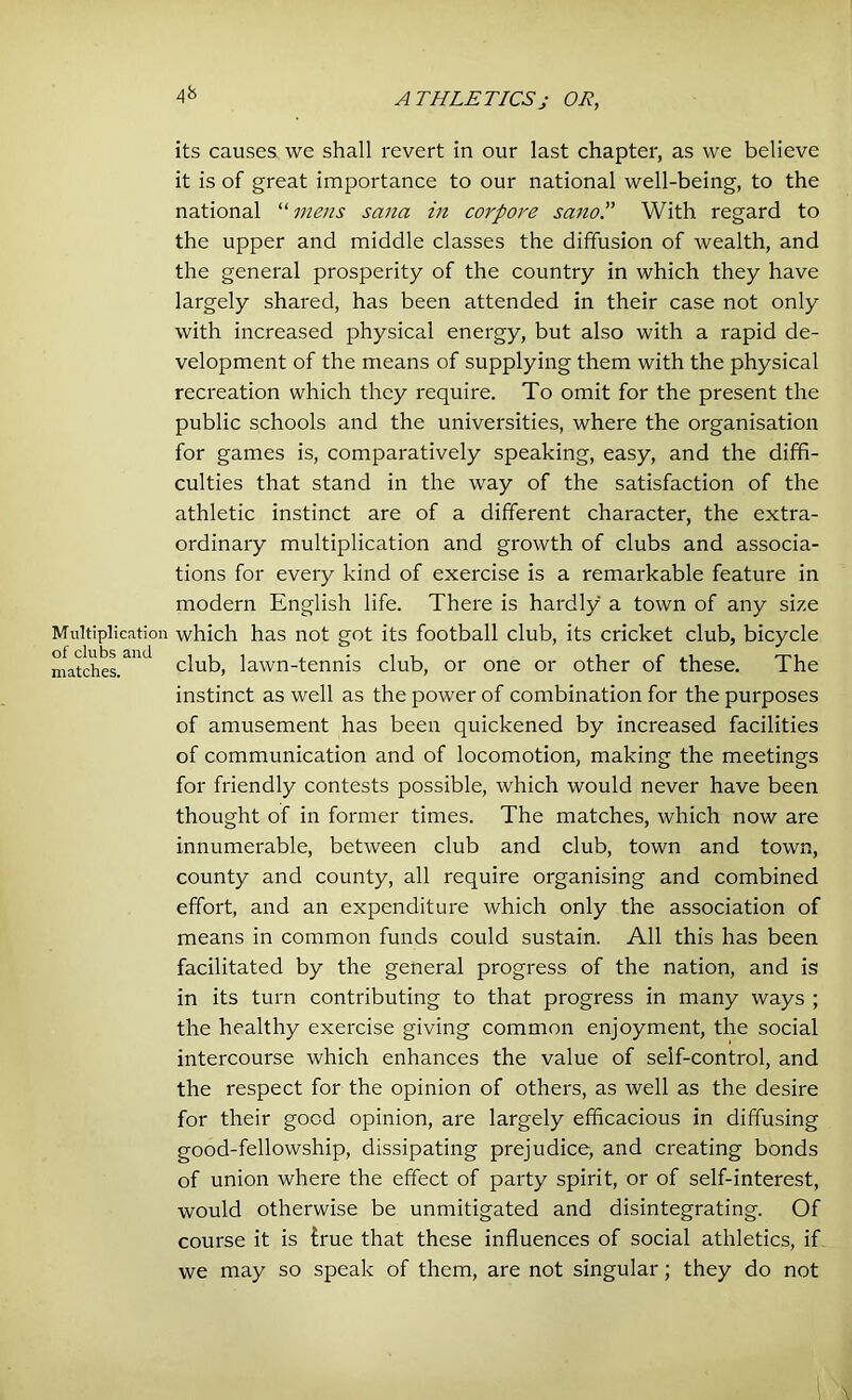 4b its causes we shall revert in our last chapter, as we believe it is of great importance to our national well-being, to the national “mens sana in corpore sano.” With regard to the upper and middle classes the diffusion of wealth, and the general prosperity of the country in which they have largely shared, has been attended in their case not only with increased physical energy, but also with a rapid de- velopment of the means of supplying them with the physical recreation which they require. To omit for the present the public schools and the universities, where the organisation for games is, comparatively speaking, easy, and the diffi- culties that stand in the way of the satisfaction of the athletic instinct are of a different character, the extra- ordinary multiplication and growth of clubs and associa- tions for every kind of exercise is a remarkable feature in modern English life. There is hardly a town of any size Multiplication which has not got its football club, its cricket club, bicycle matches. ' club, lawn-tennis club, or one or other of these. The instinct as well as the power of combination for the purposes of amusement has been quickened by increased facilities of communication and of locomotion, making the meetings for friendly contests possible, which would never have been thought of in former times. The matches, which now are innumerable, between club and club, town and town, county and county, all require organising and combined effort, and an expenditure which only the association of means in common funds could sustain. All this has been facilitated by the general progress of the nation, and is in its turn contributing to that progress in many ways ; the healthy exercise giving common enjoyment, the social intercourse which enhances the value of self-control, and the respect for the opinion of others, as well as the desire for their good opinion, are largely efficacious in diffusing good-fellowship, dissipating prejudice, and creating bonds of union where the effect of party spirit, or of self-interest, would otherwise be unmitigated and disintegrating. Of course it is true that these influences of social athletics, if we may so speak of them, are not singular; they do not