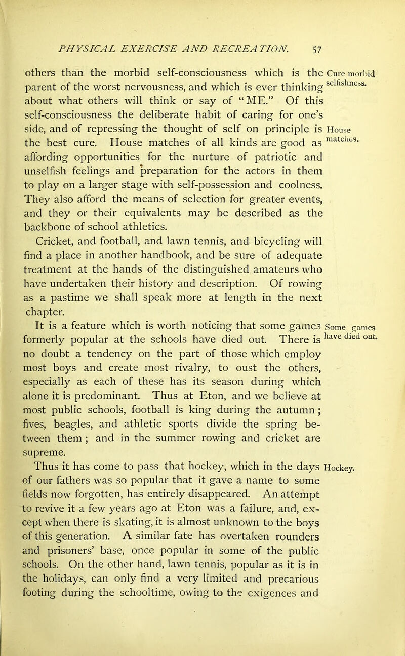 others than the morbid self-consciousness which is the Cure morbid parent of the worst nervousness, and which is ever thinking scIllslincaS- about what others will think or say of “ME.” Of this self-consciousness the deliberate habit of caring for one’s side, and of repressing the thought of self on principle is House the best cure. House matches of all kinds are good as matclies* affording opportunities for the nurture of patriotic and unselfish feelings and preparation for the actors in them to play on a larger stage with self-possession and coolness. They also afford the means of selection for greater events, and they or their equivalents may be described as the backbone of school athletics. Cricket, and football, and lawn tennis, and bicycling will find a place in another handbook, and be sure of adequate treatment at the hands of the distinguished amateurs who have undertaken their history and description. Of rowing as a pastime we shall speak more at length in the next chapter. It is a feature which is worth noticing that some games Some games formerly popular at the schools have died out. There is llave died 0llt* no doubt a tendency on the part of those which employ most boys and create most rivalry, to oust the others, especially as each of these has its season during which alone it is predominant. Thus at Eton, and we believe at most public schools, football is king during the autumn ; fives, beagles, and athletic sports divide the spring be- tween them ; and in the summer rowing and cricket are supreme. Thus it has come to pass that hockey, which in the days Hockey, of our fathers was so popular that it gave a name to some fields now forgotten, has entirely disappeared. An attempt to revive it a few years ago at Eton was a failure, and, ex- cept when there is skating, it is almost unknown to the boys of this generation. A similar fate has overtaken rounders and prisoners’ base, once popular in some of the public schools. On the other hand, lawn tennis, popular as it is in the holidays, can only find a very limited and precarious footing during the schooltime, owing to the exigences and