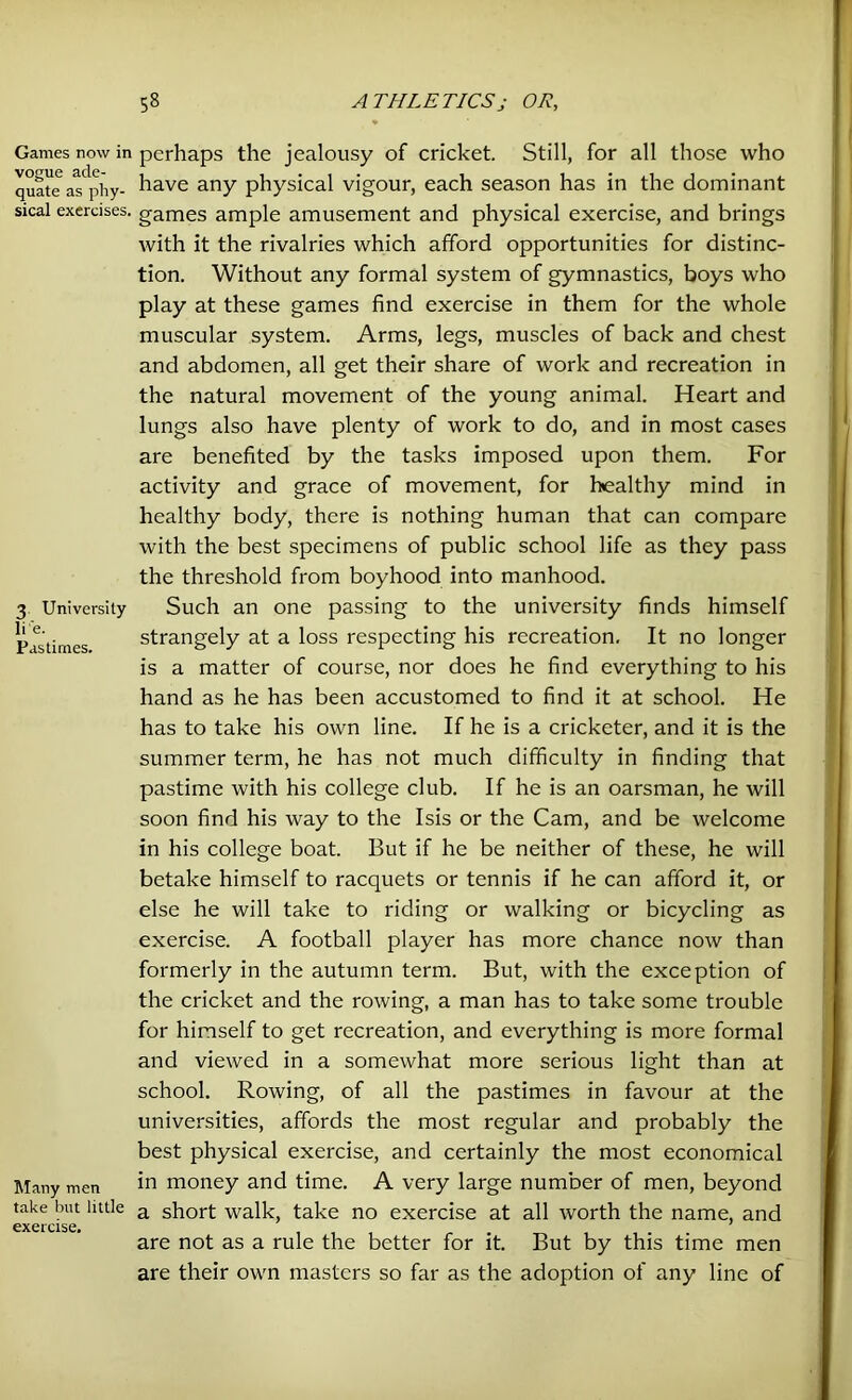 Games now in vogue ade- quate as phy- sical exercises. 3 University li'e. Pastimes. Many men take but little exercise. perhaps the jealousy of cricket. Still, for all those who have any physical vigour, each season has in the dominant games ample amusement and physical exercise, and brings with it the rivalries which afford opportunities for distinc- tion. Without any formal system of gymnastics, boys who play at these games find exercise in them for the whole muscular system. Arms, legs, muscles of back and chest and abdomen, all get their share of work and recreation in the natural movement of the young animal. Heart and lungs also have plenty of work to do, and in most cases are benefited by the tasks imposed upon them. For activity and grace of movement, for healthy mind in healthy body, there is nothing human that can compare with the best specimens of public school life as they pass the threshold from boyhood into manhood. Such an one passing to the university finds himself strangely at a loss respecting his recreation. It no longer is a matter of course, nor does he find everything to his hand as he has been accustomed to find it at school. He has to take his own line. If he is a cricketer, and it is the summer term, he has not much difficulty in finding that pastime with his college club. If he is an oarsman, he will soon find his way to the Isis or the Cam, and be welcome in his college boat. But if he be neither of these, he will betake himself to racquets or tennis if he can afford it, or else he will take to riding or walking or bicycling as exercise. A football player has more chance now than formerly in the autumn term. But, with the exception of the cricket and the rowing, a man has to take some trouble for himself to get recreation, and everything is more formal and viewed in a somewhat more serious light than at school. Rowing, of all the pastimes in favour at the universities, affords the most regular and probably the best physical exercise, and certainly the most economical in money and time. A very large number of men, beyond a short walk, take no exercise at all worth the name, and are not as a rule the better for it. But by this time men are their own masters so far as the adoption of any line of