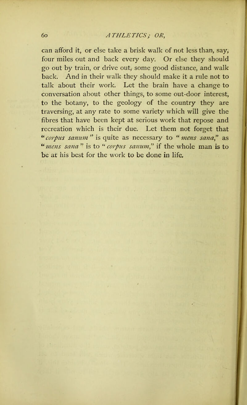 can afford it, or else take a brisk walk of not less than, say, four miles out and back every day. Or else they should go out by train, or drive out, some good distance, and walk back. And in their walk they should make it a rule not to talk about their work. Let the brain have a change to conversation about other things, to some out-door interest, to the botany, to the geology of the country they are traversing, at any rate to some variety which will give the fibres that have been kept at serious work that repose and recreation which is their due. Let them not forget that “corpus sanum ” is quite as necessary to “mens sana” as “mens scuta” is to “corpus sanum” if the whole man is to be at his best for the work to be done in life.