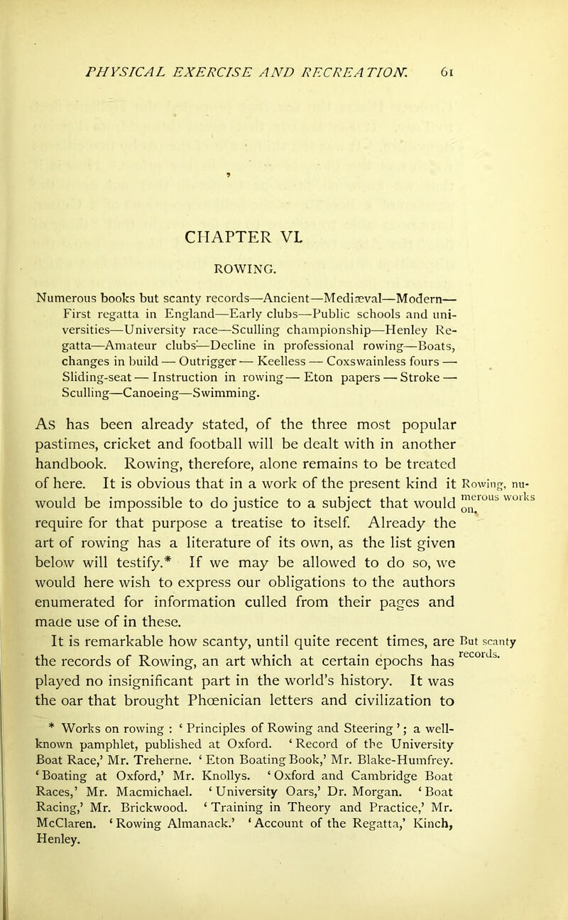 » CHAPTER VL ROWING. Numerous books but scanty records—Ancient—Medireval—Modern— First regatta in England—Early clubs—Public schools and uni- versities—University race—Sculling championship—Henley Re- gatta—Amateur clubs1—Decline in professional rowing—-Boats, changes in build — Outrigger — Keelless — Coxswainless fours — Sliding-seat—Instruction in rowing—Eton papers — Stroke — Sculling—Canoeing—Swimming. As has been already stated, of the three most popular pastimes, cricket and football will be dealt with in another handbook. Rowing, therefore, alone remains to be treated of here. It is obvious that in a work of the present kind it Rowing, nu- would be impossible to do justice to a subject that would ™UOUb wolks require for that purpose a treatise to itself. Already the art of rowing has a literature of its own, as the list given below will testify.* If we may be allowed to do so, we would here wish to express our obligations to the authors enumerated for information culled from their pages and made use of in these. It is remarkable how scanty, until quite recent times, are But scanty the records of Rowing, an art which at certain epochs has recoidb' played no insignificant part in the world’s history. It was the oar that brought Phoenician letters and civilization to * Works on rowing : ‘ Principles of Rowing and Steering ’; a well- known pamphlet, published at Oxford. ‘ Record of the University Boat Race,’ Mr. Treherne. ‘ Eton Boating Book,’ Mr. Blake-Humfrey. ‘ Boating at Oxford,’ Mr. Knollys. ‘ Oxford and Cambridge Boat Races,’ Mr. Macmichael. ‘University Oars,’ Dr. Morgan. ‘Boat Racing,’ Mr. Brickwood. ‘ Training in Theory and Practice,’ Mr. McClaren. ‘ Rowing Almanack.’ ‘ Account of the Regatta,’ Kinch, Henley.