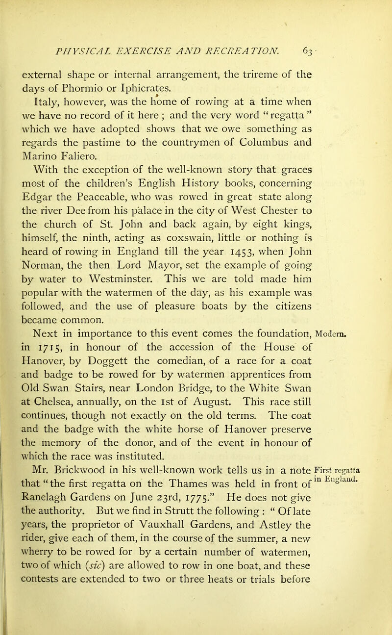 external shape or internal arrangement, the trireme of the days of Phormio or Iphicrates. Italy, however, was the home of rowing at a time when we have no record of it here ; and the very word “ regatta ” which we have adopted shows that we owe something as regards the pastime to the countrymen of Columbus and Marino Faliero. With the exception of the well-known story that graces most of the children’s English History books, concerning Edgar the Peaceable, who was rowed in great state along the river Dee from his palace in the city of West Chester to the church of St. John and back again, by eight kings, himself, the ninth, acting as coxswain, little or nothing is heard of rowing in England till the year 1453, when John Norman, the then Lord Mayor, set the example of going by water to Westminster. This we are told made him popular with the watermen of the day, as his example was followed, and the use of pleasure boats by the citizens became common. Next in importance to this event comes the foundation, Modem, in 1715, in honour of the accession of the House of Hanover, by Doggett the comedian, of a race for a coat and badge to be rowed for by watermen apprentices from Old Swan Stairs, near London Bridge, to the White Swan at Chelsea, annually, on the 1st of August. This race still continues, though not exactly on the old terms. The coat and the badge with the white horse of Hanover preserve the memory of the donor, and of the event in honour of which the race was instituted. Mr. Brickwood in his well-known work tells us in a note First regatta that “the first regatta on the Thames was held in front ofin En*land’ Ranelagh Gardens on June 23rd, 1775.” He does not give the authority. But we find in Strutt the following : “ Of late years, the proprietor of Vauxhall Gardens, and Astley the rider, give each of them, in the course of the summer, a new wherry to be rowed for by a certain number of watermen, two of which (sic) are allowed to row in one boat, and these contests are extended to two or three heats or trials before