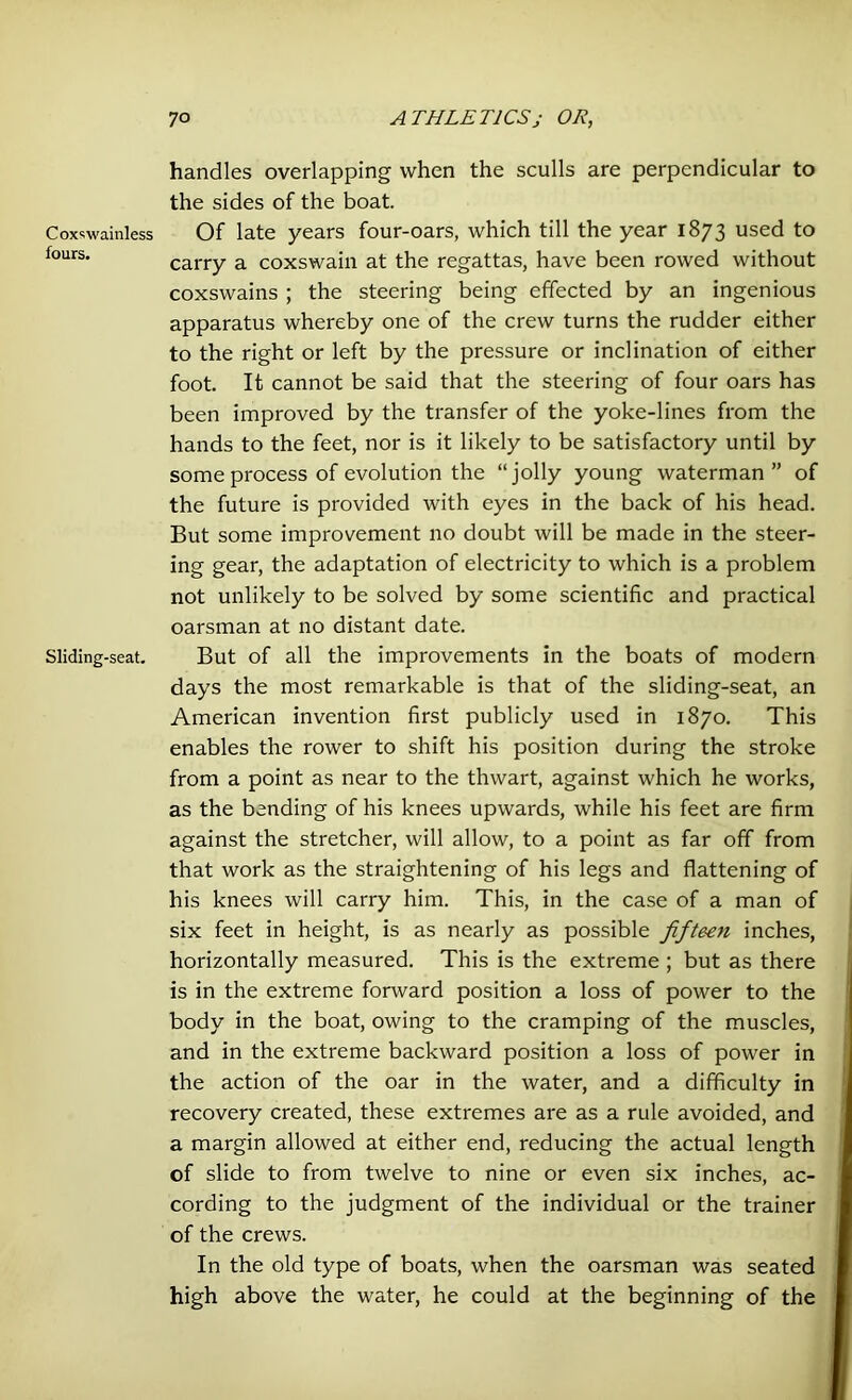 Coxswainless fours. Sliding-seat. handles overlapping when the sculls are perpendicular to the sides of the boat. Of late years four-oars, which till the year 1873 used to carry a coxswain at the regattas, have been rowed without coxswains ; the steering being effected by an ingenious apparatus whereby one of the crew turns the rudder either to the right or left by the pressure or inclination of either foot. It cannot be said that the steering of four oars has been improved by the transfer of the yoke-lines from the hands to the feet, nor is it likely to be satisfactory until by some process of evolution the “jolly young waterman” of the future is provided with eyes in the back of his head. But some improvement no doubt will be made in the steer- ing gear, the adaptation of electricity to which is a problem not unlikely to be solved by some scientific and practical oarsman at no distant date. But of all the improvements in the boats of modern days the most remarkable is that of the sliding-seat, an American invention first publicly used in 1870. This enables the rower to shift his position during the stroke from a point as near to the thwart, against which he works, as the bending of his knees upwards, while his feet are firm against the stretcher, will allow, to a point as far off from that work as the straightening of his legs and flattening of his knees will carry him. This, in the case of a man of six feet in height, is as nearly as possible fifteen inches, horizontally measured. This is the extreme ; but as there is in the extreme forward position a loss of power to the body in the boat, owing to the cramping of the muscles, and in the extreme backward position a loss of power in the action of the oar in the water, and a difficulty in recovery created, these extremes are as a rule avoided, and a margin allowed at either end, reducing the actual length of slide to from twelve to nine or even six inches, ac- cording to the judgment of the individual or the trainer of the crews. In the old type of boats, when the oarsman was seated high above the water, he could at the beginning of the