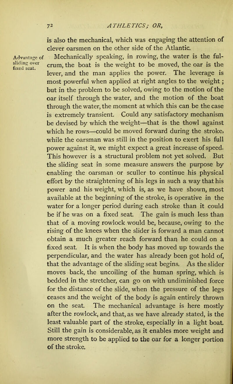 Advantage of sliding over fixed seat. is also the mechanical, which was engaging the attention of clever oarsmen on the other side of the Atlantic. Mechanically speaking, in rowing, the water is the ful- crum, the boat is the weight to be moved, the oar is the lever, and the man applies the power. The leverage is most powerful when applied at right angles to the weight ; but in the problem to be solved, owing to the motion of the oar itself through the water, and the motion of the boat through the water, the moment at which this can be the case is extremely transient. Could any satisfactory mechanism be devised by which the weight—that is the thowl against which he rows—could be moved forward during the stroke, while the oarsman was still in the position to exert his full power against it, we might expect a great increase of speed. This however is a structural problem not yet solved. But the sliding seat in some measure answers the purpose by enabling the oarsman or sculler to continue his physical effort by the straightening of his legs in such a way that his power and his weight, which is, as we have shown, most available at the beginning of the stroke, is operative in the water for a longer period during each stroke than it could be if he was on a fixed seat. The gain is much less than that of a moving rowlock would be, because, owing to the rising of the knees when the slider is forward a man cannot obtain a much greater reach forward than he could on a fixed seat. It is when the body has moved up towards the perpendicular, and the water has already been got hold of, that the advantage of the sliding seat begins. As the slider moves back, the uncoiling of the human spring, which is bedded in the stretcher, can go on with undiminished force for the distance of the slide, when the pressure of the legs ceases and the weight of the body is again entirely thrown on the seat. The mechanical advantage is here mostly after the rowlock, and that, as we have already stated, is the least valuable part of the stroke, especially in a light boat. Still the gain is considerable, as it enables more weight and more strength to be applied to the oar for a longer portion of the stroke.