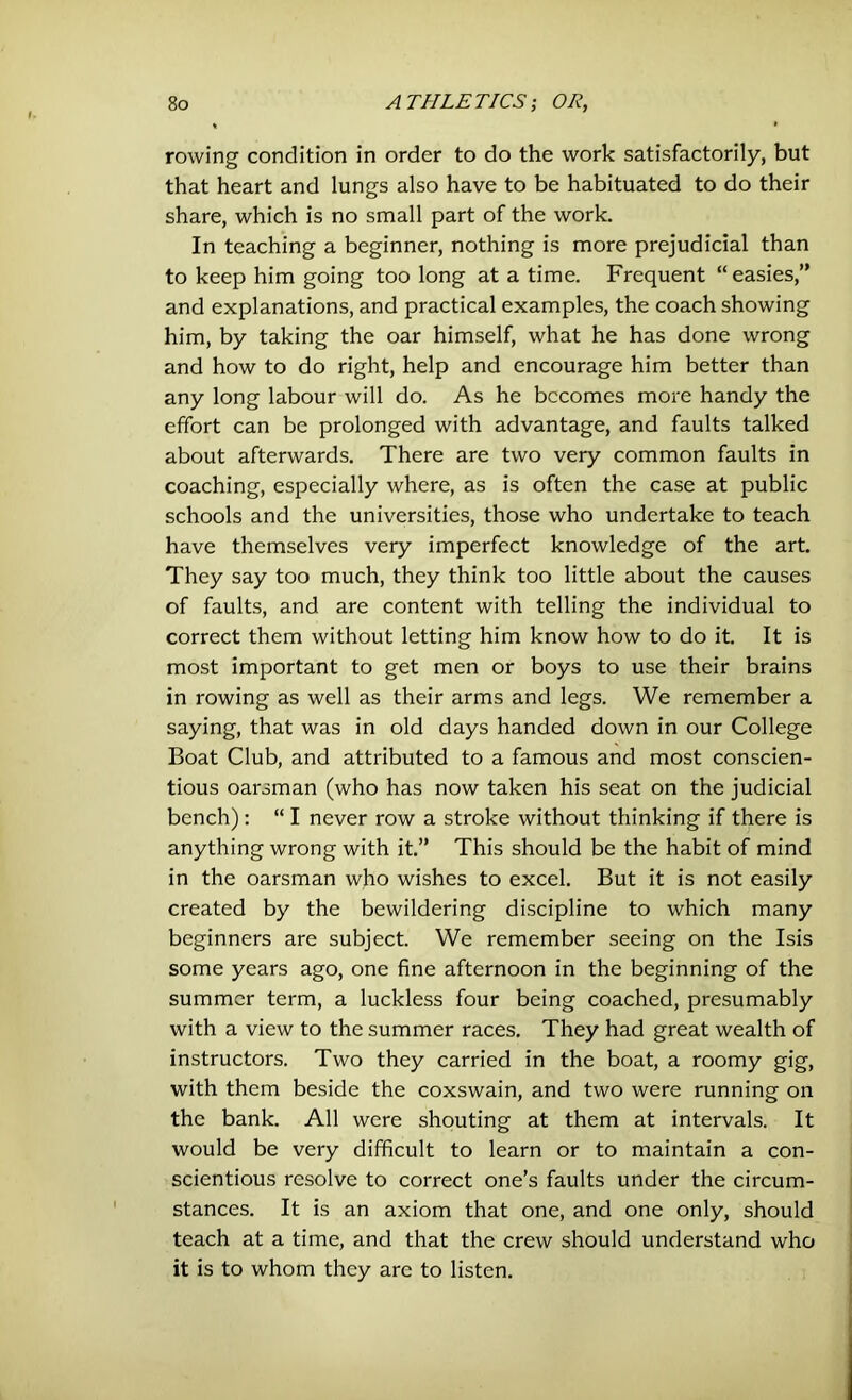 rowing condition in order to do the work satisfactorily, but that heart and lungs also have to be habituated to do their share, which is no small part of the work. In teaching a beginner, nothing is more prejudicial than to keep him going too long at a time. Frequent “ easies,” and explanations, and practical examples, the coach showing him, by taking the oar himself, what he has done wrong and how to do right, help and encourage him better than any long labour will do. As he becomes more handy the effort can be prolonged with advantage, and faults talked about afterwards. There are two very common faults in coaching, especially where, as is often the case at public schools and the universities, those who undertake to teach have themselves very imperfect knowledge of the art. They say too much, they think too little about the causes of faults, and are content with telling the individual to correct them without letting him know how to do it. It is most important to get men or boys to use their brains in rowing as well as their arms and legs. We remember a saying, that was in old days handed down in our College Boat Club, and attributed to a famous and most conscien- tious oarsman (who has now taken his seat on the judicial bench) : “ I never row a stroke without thinking if there is anything wrong with it.” This should be the habit of mind in the oarsman who wishes to excel. But it is not easily created by the bewildering discipline to which many beginners are subject. We remember seeing on the Isis some years ago, one fine afternoon in the beginning of the summer term, a luckless four being coached, presumably with a view to the summer races. They had great wealth of instructors. Two they carried in the boat, a roomy gig, with them beside the coxswain, and two were running on the bank. All were shouting at them at intervals. It would be very difficult to learn or to maintain a con- scientious resolve to correct one’s faults under the circum- stances. It is an axiom that one, and one only, should teach at a time, and that the crew should understand who it is to whom they arc to listen.