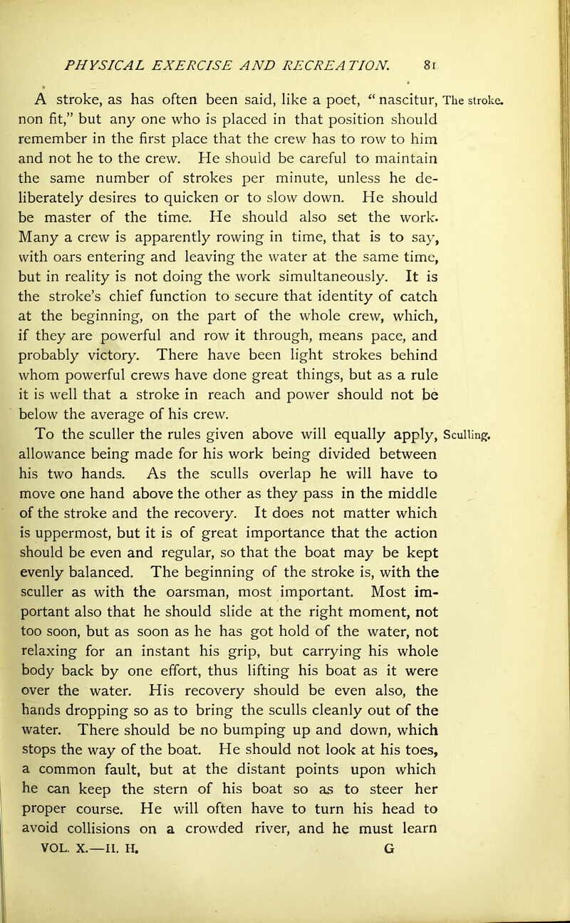 A stroke, as has often been said, like a poet, “ nascitur, The stroke, non fit,” but any one who is placed in that position should remember in the first place that the crew has to row to him and not he to the crew. He should be careful to maintain the same number of strokes per minute, unless he de- liberately desires to quicken or to slow down. He should be master of the time. He should also set the work. Many a crew is apparently rowing in time, that is to say, with oars entering and leaving the water at the same time, but in reality is not doing the work simultaneously. It is the stroke’s chief function to secure that identity of catch at the beginning, on the part of the whole crew, which, if they are powerful and row it through, means pace, and probably victory. There have been light strokes behind whom powerful crews have done great things, but as a rule it is well that a stroke in reach and power should not be below the average of his crew. To the sculler the rules given above will equally apply, Sculling, allowance being made for his work being divided between his two hands. As the sculls overlap he will have to move one hand above the other as they pass in the middle of the stroke and the recovery. It does not matter which is uppermost, but it is of great importance that the action should be even and regular, so that the boat may be kept evenly balanced. The beginning of the stroke is, with the sculler as with the oarsman, most important. Most im- portant also that he should slide at the right moment, not too soon, but as soon as he has got hold of the water, not relaxing for an instant his grip, but carrying his whole body back by one effort, thus lifting his boat as it were over the water. His recovery should be even also, the hands dropping so as to bring the sculls cleanly out of the water. There should be no bumping up and down, which stops the way of the boat. He should not look at his toes, a common fault, but at the distant points upon which he can keep the stern of his boat so as to steer her proper course. He will often have to turn his head to avoid collisions on a crowded river, and he must learn VOL. X.—II. H. G