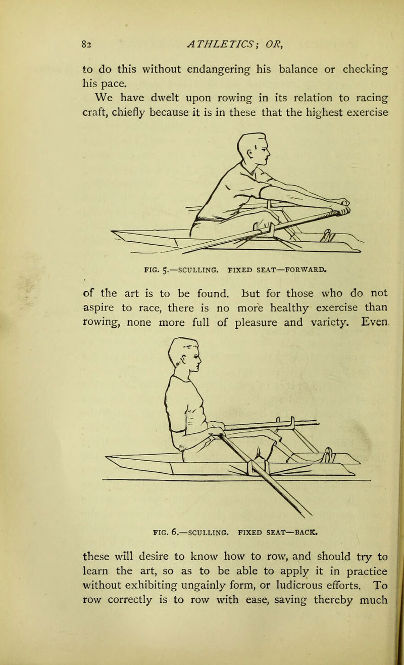 to do this without endangering his balance or checking his pace. We have dwelt upon rowing in its relation to racing craft, chiefly because it is in these that the highest exercise of the art is to be found, but for those who do not aspire to race, there is no more healthy exercise than rowing, none more full of pleasure and variety. Even, these will desire to know how to row, and should try to learn the art, so as to be able to apply it in practice without exhibiting ungainly form, or ludicrous efforts. To row correctly is to row with ease, saving thereby much