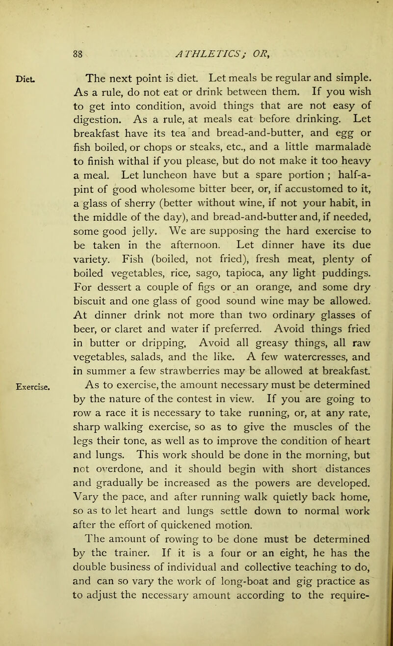 Diet. Exercise. The next point is diet. Let meals be regular and simple. As a rule, do not eat or drink between them. If you wish to get into condition, avoid things that are not easy of digestion. As a rule, at meals eat before drinking. Let breakfast have its tea and bread-and-butter, and egg or fish boiled, or chops or steaks, etc., and a little marmalade to finish withal if you please, but do not make it too heavy a meal. Let luncheon have but a spare portion ; half-a- pint of good wholesome bitter beer, or, if accustomed to it, a glass of sherry (better without wine, if not your habit, in the middle of the day), and bread-and-butter and, if needed, some good jelly. We are supposing the hard exercise to be taken in the afternoon. Let dinner have its due variety. Fish (boiled, not fried), fresh meat, plenty of boiled vegetables, rice, sago, tapioca, any light puddings. For dessert a couple of figs or an orange, and some dry biscuit and one glass of good sound wine may be allowed. At dinner drink not more than two ordinary glasses of beer, or claret and water if preferred. Avoid things fried in butter or dripping. Avoid all greasy things, all raw vegetables, salads, and the like. A few watercresses, and in summer a few strawberries may be allowed at breakfast. As to exercise, the amount necessaiy must be determined by the nature of the contest in view. If you are going to row a race it is necessary to take running, or, at any rate, sharp walking exercise, so as to give the muscles of the legs their tone, as well as to improve the condition of heart and lungs. This work should be done in the morning, but not overdone, and it should begin with short distances and gradually be increased as the powers are developed. Vary the pace, and after running walk quietly back home, so as to let heart and lungs settle down to normal work after the effort of quickened motion. The amount of rowing to be done must be determined by the trainer. If it is a four or an eight, he has the double business of individual and collective teaching to do, and can so vary the work of long-boat and gig practice as to adjust the necessary amount according to the require-