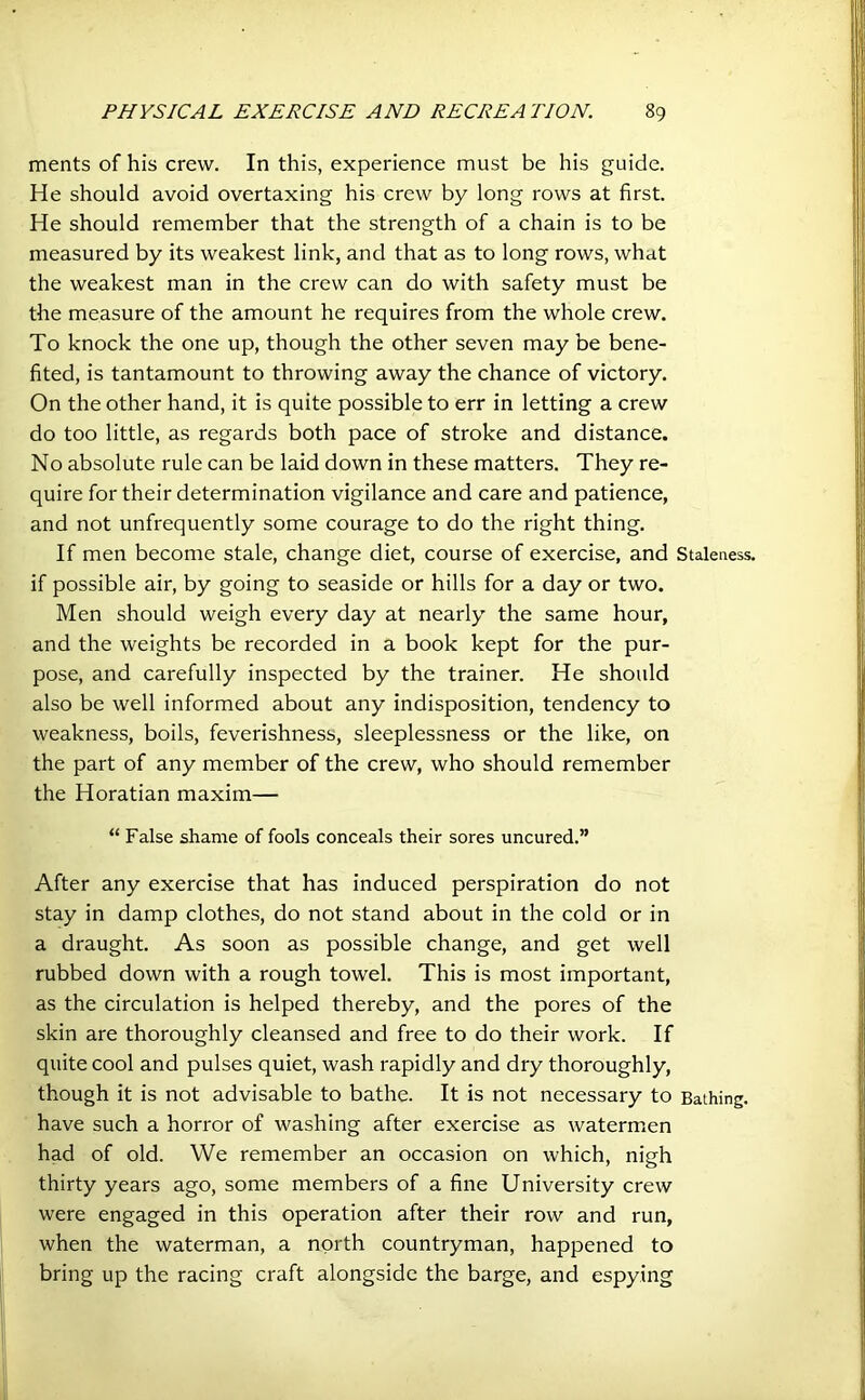 merits of his crew. In this, experience must be his guide. He should avoid overtaxing his crew by long rows at first. He should remember that the strength of a chain is to be measured by its weakest link, and that as to long rows, what the weakest man in the crew can do with safety must be the measure of the amount he requires from the whole crew. To knock the one up, though the other seven may be bene- fited, is tantamount to throwing away the chance of victory. On the other hand, it is quite possible to err in letting a crew do too little, as regards both pace of stroke and distance. No absolute rule can be laid down in these matters. They re- quire for their determination vigilance and care and patience, and not unfrequently some courage to do the right thing. If men become stale, change diet, course of exercise, and Stateness, if possible air, by going to seaside or hills for a day or two. Men should weigh every day at nearly the same hour, and the weights be recorded in a book kept for the pur- pose, and carefully inspected by the trainer. He should also be well informed about any indisposition, tendency to weakness, boils, feverishness, sleeplessness or the like, on the part of any member of the crew, who should remember the Horatian maxim— “ False shame of fools conceals their sores uncured.” After any exercise that has induced perspiration do not stay in damp clothes, do not stand about in the cold or in a draught. As soon as possible change, and get well rubbed down with a rough towel. This is most important, as the circulation is helped thereby, and the pores of the skin are thoroughly cleansed and free to do their work. If quite cool and pulses quiet, wash rapidly and dry thoroughly, though it is not advisable to bathe. It is not necessary to Bathing, have such a horror of washing after exercise as watermen had of old. We remember an occasion on which, nigh thirty years ago, some members of a fine University crew were engaged in this operation after their row and run, when the waterman, a north countryman, happened to bring up the racing craft alongside the barge, and espying