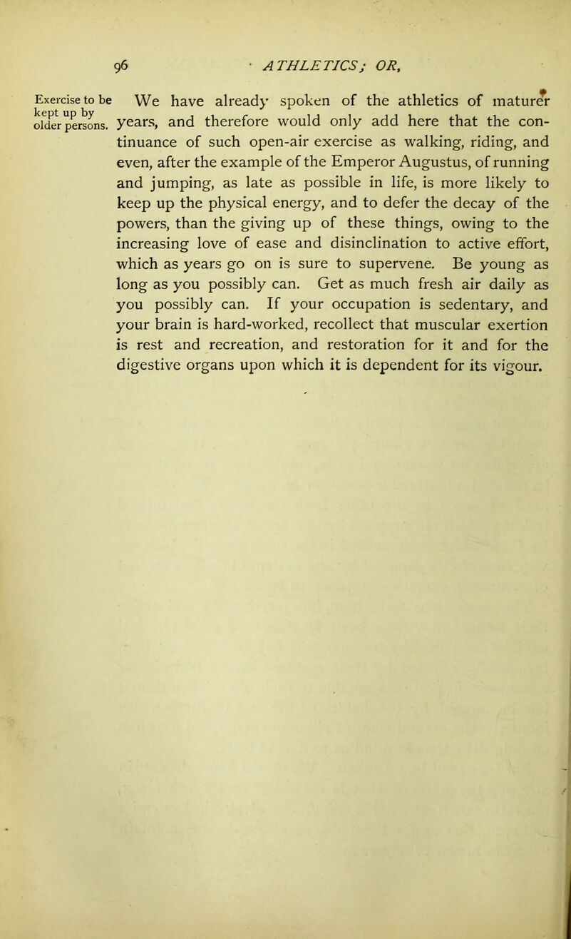 Exercise to be kept up by older persons. We have already spoken of the athletics of maturer years, and therefore would only add here that the con- tinuance of such open-air exercise as walking, riding, and even, after the example of the Emperor Augustus, of running and jumping, as late as possible in life, is more likely to keep up the physical energy, and to defer the decay of the powers, than the giving up of these things, owing to the increasing love of ease and disinclination to active effort, which as years go on is sure to supervene. Be young as long as you possibly can. Get as much fresh air daily as you possibly can. If your occupation is sedentary, and your brain is hard-worked, recollect that muscular exertion is rest and recreation, and restoration for it and for the digestive organs upon which it is dependent for its vigour.