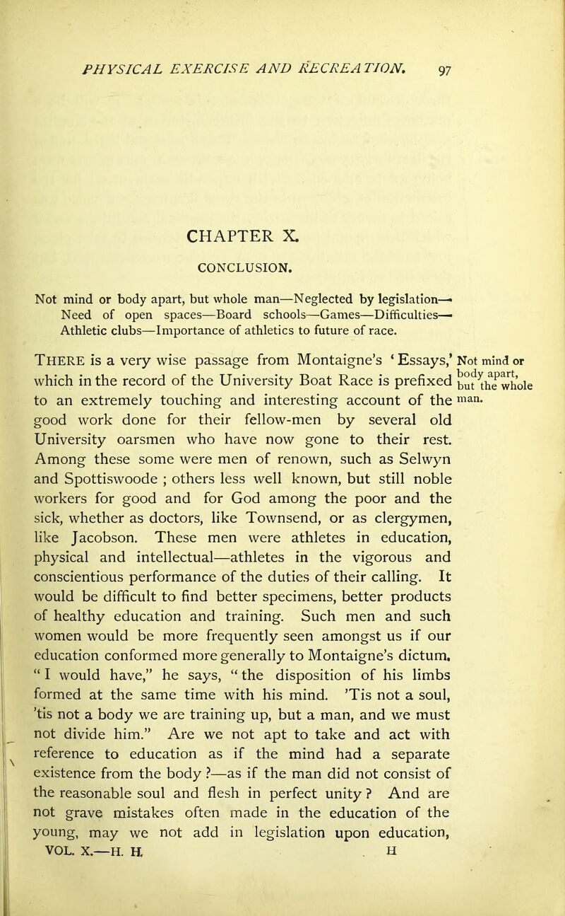 CHAPTER X. CONCLUSION. Not mind or body apart, but whole man—Neglected by legislation—• Need of open spaces—Board schools—Games—Difficulties—• Athletic clubs—Importance of athletics to future of race. THERE is a very wise passage from Montaigne’s ‘Essays,’ Not mind which in the record of the University Boat Race is prefixed but^thewhole to an extremely touching and interesting account of the man- good work done for their fellow-men by several old University oarsmen who have now gone to their rest. Among these some were men of renown, such as Selwyn and Spottiswoode ; others less well known, but still noble workers for good and for God among the poor and the sick, whether as doctors, like Townsend, or as clergymen, like Jacobson. These men were athletes in education, physical and intellectual—athletes in the vigorous and conscientious performance of the duties of their calling. It would be difficult to find better specimens, better products of healthy education and training. Such men and such women would be more frequently seen amongst us if our education conformed more generally to Montaigne’s dictum. “ I would have,” he says, “ the disposition of his limbs formed at the same time with his mind. ’Tis not a soul, ’tis not a body we are training up, but a man, and we must not divide him.” Are we not apt to take and act with reference to education as if the mind had a separate existence from the body ?—as if the man did not consist of the reasonable soul and flesh in perfect unity ? And are not grave mistakes often made in the education of the young, may we not add in legislation upon education, VOL. X.—H. H, H