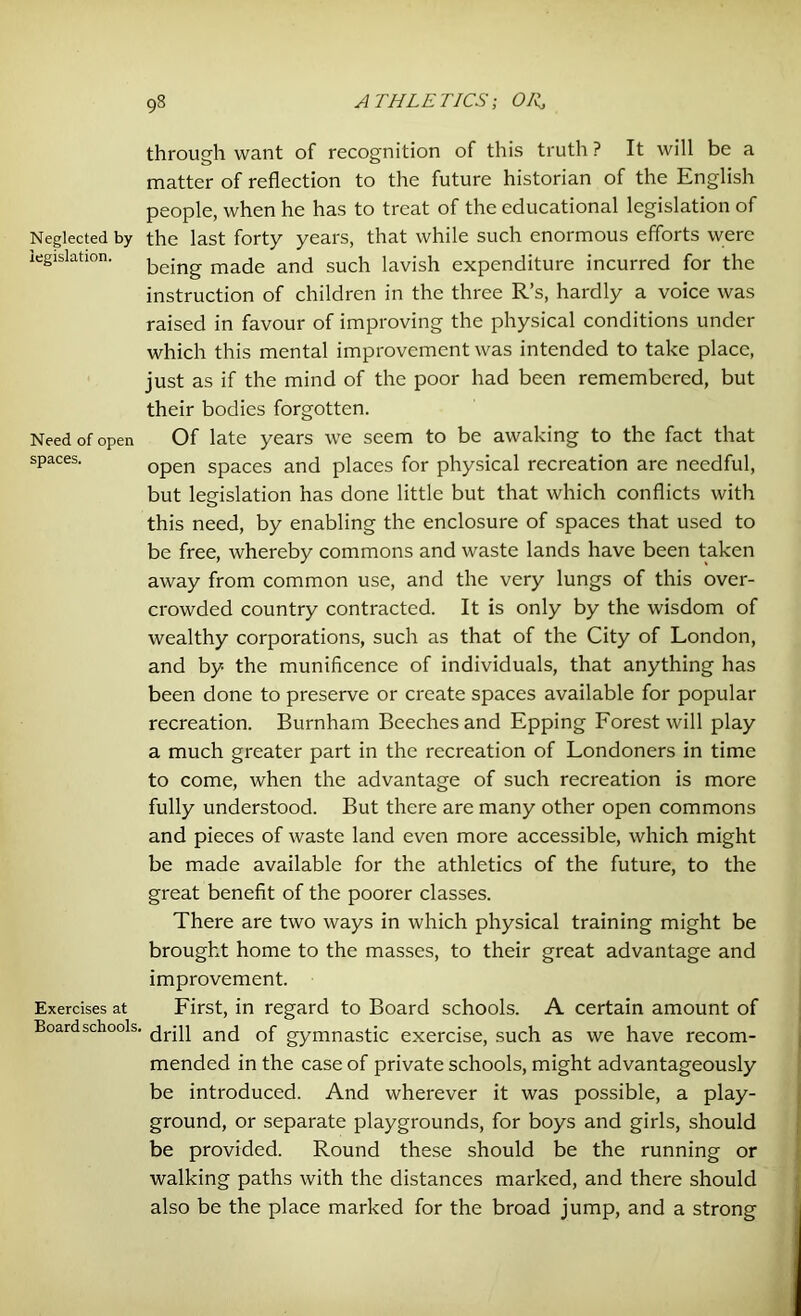 through want of recognition of this truth ? It will be a matter of reflection to the future historian of the English people, when he has to treat of the educational legislation of Neglected by the last forty years, that while such enormous efforts were legislation. macje and such lavish expenditure incurred for the instruction of children in the three R’s, hardly a voice was raised in favour of improving the physical conditions under which this mental improvement was intended to take place, just as if the mind of the poor had been remembered, but their bodies forgotten. Need of open Of late years we seem to be awaking to the fact that spaces. Gpen Spaces and piaces for physical recreation are needful, but legislation has done little but that which conflicts with this need, by enabling the enclosure of spaces that used to be free, whereby commons and waste lands have been taken away from common use, and the very lungs of this over- crowded country contracted. It is only by the wisdom of wealthy corporations, such as that of the City of London, and by the munificence of individuals, that anything has been done to preserve or create spaces available for popular recreation. Burnham Beeches and Epping Forest will play a much greater part in the recreation of Londoners in time to come, when the advantage of such recreation is more fully understood. But there are many other open commons and pieces of waste land even more accessible, which might be made available for the athletics of the future, to the great benefit of the poorer classes. There are two ways in which physical training might be brought home to the masses, to their great advantage and improvement. Exercises at First, in regard to Board schools. A certain amount of Board schools, ancj gymnastjc exercise, such as we have recom- mended in the case of private schools, might advantageously be introduced. And wherever it was possible, a play- ground, or separate playgrounds, for boys and girls, should be provided. Round these should be the running or walking paths with the distances marked, and there should also be the place marked for the broad jump, and a strong