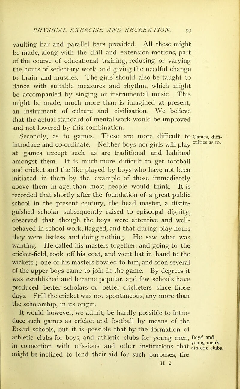 vaulting bar and parallel bars provided. All these might be made, along with the drill and extension motions, part of the course of educational training, reducing or varying the hours of sedentary work, and giving the needful change to brain and muscles. The girls’ should also be taught to dance with suitable measures and rhythm, which might be accompanied by singing or instrumental music. This might be made, much more than is imagined at present, an instrument of culture and civilisation. We believe that the actual standard of mental work would be improved and not lowered by this combination. Secondly, as to games. These are more difficult to Games, diffi- introduce and co-ordinate. Neither boys nor girls will play culties as to- at games except such as are traditional and habitual amongst them. It is much more difficult to get football and cricket and the like played by boys who have not been initiated in them by the example of those immediately above them in age, than most people would think. It is recorded that shortly after the foundation of a great public school in the present century, the head master, a distin- guished scholar subsequently raised to episcopal dignity, observed that, though the boys were attentive and well- behaved in school work, flagged, and that during play hours they were listless and doing nothing. He saw what was wanting. He called his masters together, and going to the cricket-field, took off his coat, and went bat in hand to the wickets ; one of his masters bowled to him, and soon several of the upper boys came to join in the game. By degrees it was established and became popular, and few schools have produced better scholars or better cricketers since those days. Still the cricket was not spontaneous, any more than the scholarship, in its origin. It would however, we admit, be hardly possible to intro- duce such games as cricket and football by means of the Board schools, but it is possible that by the formation of athletic clubs for boys, and athletic clubs for young men, Boys’ and . , . . i ., ... , young; men’s in connection with missions and other institutions that athletic clubs, might be inclined to lend their aid for such purposes, the H 2
