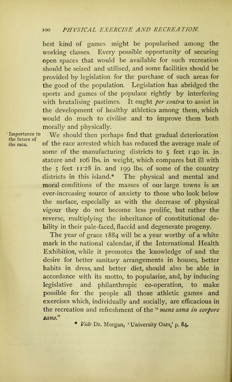 Importance the future the race. best kind of games might be popularised among the working classes. Every possible opportunity of securing open spaces that would be available for such recreation should be seized and utilised, and some facilities should be provided by legislation for the purchase of such areas for the good of the population. Legislation has abridged the sports and games of the populace rightly by interfering with brutalising pastimes. It ought per contra to assist in the development of healthy athletics among them, which would do much to civilise and to improve them both morally and physically. t° We should then perhaps find that gradual deterioration of the race arrested which has reduced the average male of some of the manufacturing districts to 5 feet 14.0 in. in stature and 106 lbs. in weight, which compares but ill with the 5 feet IT28 in. and 199 lbs. of some of the country districts in this island.* The physical and mental and moral conditions of the masses of our large towns is an ever-increasing source of anxiety to those who look below the surface, especially as with the decrease of physical vigour they do not become less prolific, but rather the reverse, multiplying the inheritance of constitutional de- bility in their pale-faced, flaccid and degenerate progeny. The year of grace 1884 will be a year worthy of a white mark in the national calendar, if the International Health Exhibition, while it promotes the knowledge of and the desire for better sanitary arrangements in houses, better habits in dress, and better diet, should also be able in accordance with its motto, to popularise, and, by inducing legislative and philanthropic co-operation, to make possible for the people all those athletic games and exercises which, individually and socially, are efficacious in the recreation and refreshment of the “ mens sana in corpore sano * Vide Dr. Morgan, ‘ University Oars,’ p. 84.