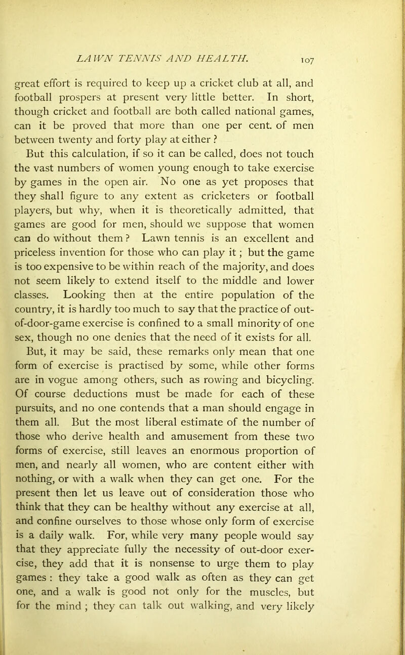 great effort is required to keep up a cricket club at all, and football prospers at present very little better. In short, though cricket and football are both called national games, can it be proved that more than one per cent, of men between twenty and forty play at either ? But this calculation, if so it can be called, does not touch the vast numbers of women young enough to take exercise by games in the open air. No one as yet proposes that they shall figure to any extent as cricketers or football players, but why, when it is theoretically admitted, that games are good for men, should we suppose that women can do without them ? Lawn tennis is an excellent and priceless invention for those who can play it; but the game is too expensive to be within reach of the majority, and does not seem likely to extend itself to the middle and lower classes. Looking then at the entire population of the country, it is hardly too much to say that the practice of out- of-door-game exercise is confined to a small minority of ore sex, though no one denies that the need of it exists for all. But, it may be said, these remarks only mean that one form of exercise is practised by some, while other forms are in vogue among others, such as rowing and bicycling. Of course deductions must be made for each of these pursuits, and no one contends that a man should engage in them all. But the most liberal estimate of the number of those who derive health and amusement from these two forms of exercise, still leaves an enormous proportion of men, and nearly all women, who are content either with nothing, or with a walk when they can get one. For the present then let us leave out of consideration those who think that they can be healthy without any exercise at all, and confine ourselves to those whose only form of exercise is a daily walk. For, while very many people would say that they appreciate fully the necessity of out-door exer- cise, they add that it is nonsense to urge them to play games : they take a good walk as often as they can get one, and a walk is good not only for the muscles, but for the mind ; they can talk out walking, and very likely