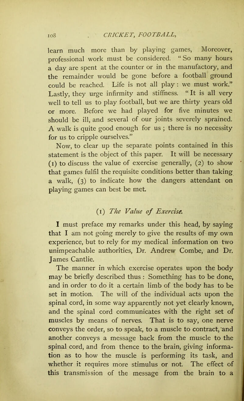 learn much more than by playing games, Moreover, professional work must be considered. “ So many hours a day are spent at the counter or in the manufactory, and the remainder would be gone before a football ground could be reached. Life is not all play : we must work.” Lastly, they urge infirmity and stiffness. “ It is all very well to tell us to play football, but we are thirty years old or more. Before we had played for five minutes we should be ill, and several of our joints severely sprained. A walk is quite good enough for us ; there is no necessity for us to cripple ourselves.” Now, to clear up the separate points contained in this statement is the object of this paper. It will be necessary (i) to discuss the value of exercise generally, (2) to show that games fulfil the requisite conditions better than taking a walk, (3) to indicate how the dangers attendant on playing games can best be met. (1) The Vahie of Exercise. I must preface my remarks under this head, by saying that I am not going merely to give the results of my own experience, but to rely for my medical information on two unimpeachable authorities, Dr. Andrew Combe, and Dr. James Cantlie. The manner in which exercise operates upon the body may be briefly described thus : Something has to be done, and in order to do it a certain limb of the body has to be set in motion. The will of the individual acts upon the spinal cord, in some way apparently not yet clearly known, and the spinal cord communicates with the right set of muscles by means of nerves. That is to say, one nerve conveys the order, so to speak, to a muscle to contract, and another conveys a message back from the muscle to the spinal cord, and from thence to the brain, giving informa- tion as to how the muscle is performing its task, and whether it requires more stimulus or not. The effect of this transmission of the message from the brain to a