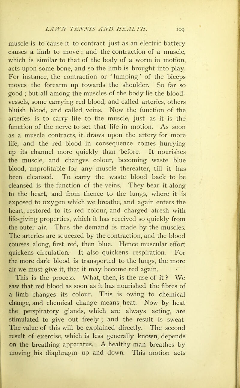 muscle is to cause it to contract just as an electric battery causes a limb to move ; and the contraction of a muscle, which is similar to that of the body of a worm in motion, acts upon some bone, and so the limb is brought into play For instance, the contraction or ‘ lumping ’ of the biceps moves the forearm up towards the shoulder. So far so good ; but all among the muscles of the body lie the blood- vessels, some carrying red blood, and called arteries, others bluish blood, and called veins. Now the function of the arteries is to carry life to the muscle, just as it is the function of the nerve to set that life in motion. As soon as a muscle contracts, it draws upon the artery for more life, and the red blood in consequence comes hurrying up its channel more quickly than before. It nourishes the muscle, and changes colour, becoming waste blue blood, unprofitable for any muscle thereafter, till it has been cleansed. To carry the waste blood back to be cleansed is the function of the veins. They bear it along to the heart, and from thence to the lungs, where it is exposed to oxygen which we breathe, and again enters the heart, restored to its red colour, and charged afresh with life-giving properties, which it has received so quickly from the outer air. Thus the demand is made by the muscles. The arteries are squeezed by the contraction, and the blood courses along, first red, then blue. Hence muscular effort quickens circulation. It also quickens respiration. For the more dark blood is transported to the lungs, the more air we must give it, that it may become red again. This is the process. What, then, is the use of it ? We saw that red blood as soon as it has nourished the fibres of a limb changes its colour. This is owing to chemical change, and chemical change means heat. Now by heat the perspiratory glands, which are always acting, are stimulated to give out freely ; and the result is sweat The value of this will be explained directly. The second result of exercise, which is less generally known, depends on the breathing apparatus. A healthy man breathes by moving his diaphragm up and down. This motion acts