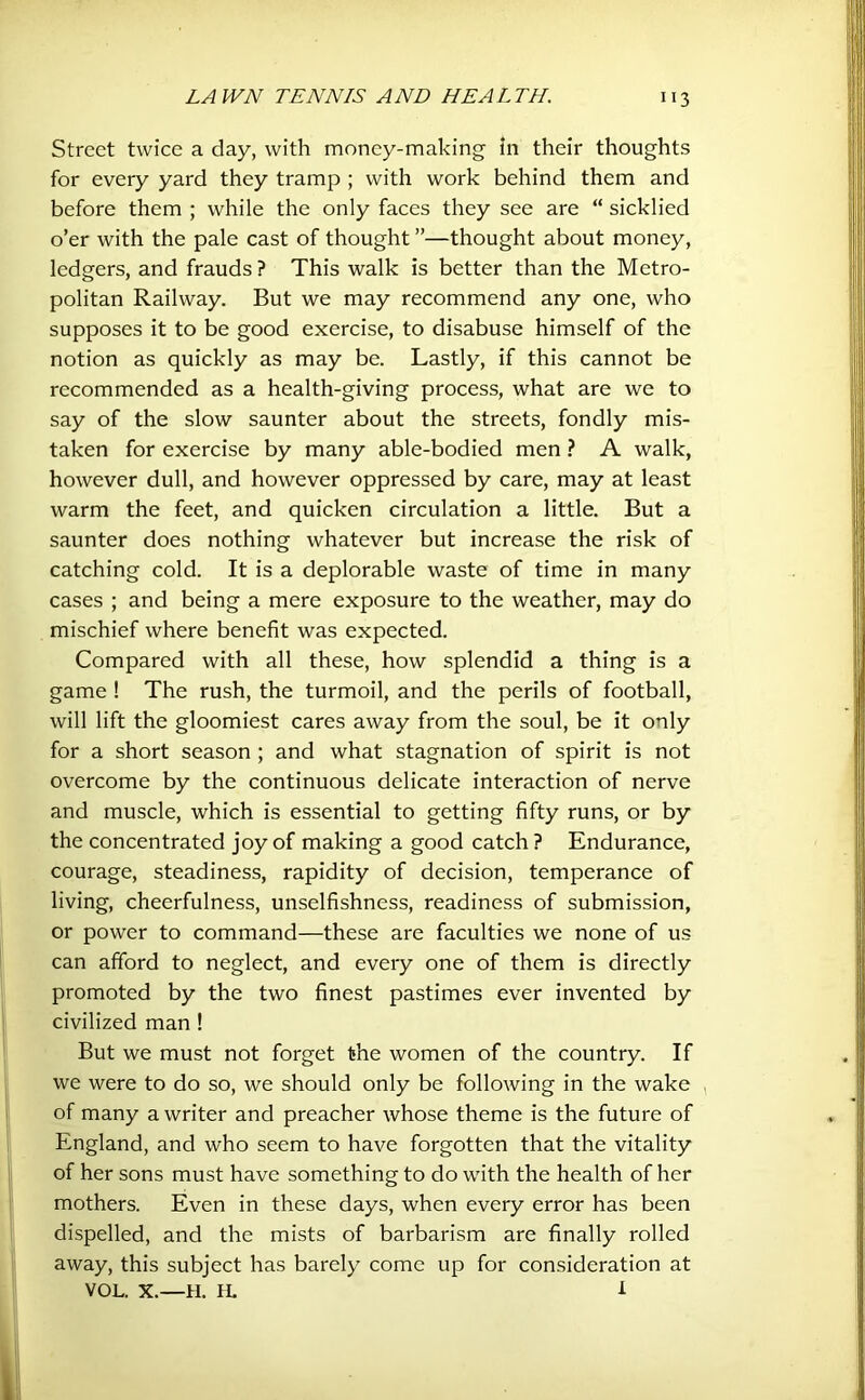 Street twice a day, with money-making in their thoughts for every yard they tramp ; with work behind them and before them ; while the only faces they see are “ sicklied o’er with the pale cast of thought ”—thought about money, ledgers, and frauds ? This walk is better than the Metro- politan Railway. But we may recommend any one, who supposes it to be good exercise, to disabuse himself of the notion as quickly as may be. Lastly, if this cannot be recommended as a health-giving process, what are we to say of the slow saunter about the streets, fondly mis- taken for exercise by many able-bodied men ? A walk, however dull, and however oppressed by care, may at least warm the feet, and quicken circulation a little. But a saunter does nothing whatever but increase the risk of catching cold. It is a deplorable waste of time in many cases ; and being a mere exposure to the weather, may do mischief where benefit was expected. Compared with all these, how splendid a thing is a game ! The rush, the turmoil, and the perils of football, will lift the gloomiest cares away from the soul, be it only for a short season ; and what stagnation of spirit is not overcome by the continuous delicate interaction of nerve and muscle, which is essential to getting fifty runs, or by the concentrated joy of making a good catch ? Endurance, courage, steadiness, rapidity of decision, temperance of living, cheerfulness, unselfishness, readiness of submission, or power to command—these are faculties we none of us can afford to neglect, and every one of them is directly promoted by the two finest pastimes ever invented by civilized man ! But we must not forget the women of the country. If we were to do so, we should only be following in the wake , of many a writer and preacher whose theme is the future of England, and who seem to have forgotten that the vitality of her sons must have something to do with the health of her mothers. Even in these days, when every error has been dispelled, and the mists of barbarism are finally rolled away, this subject has barely come up for consideration at VOL. X.—H. IL i