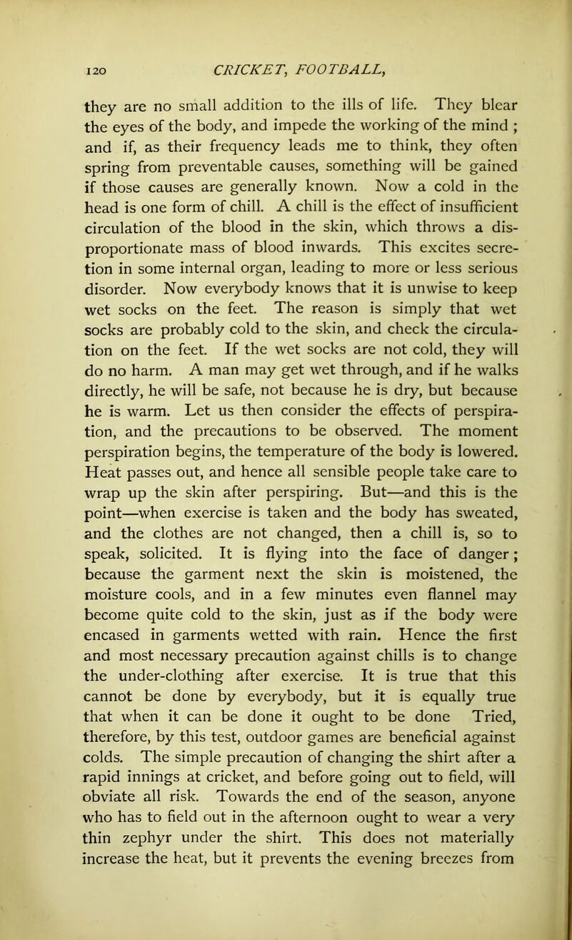 they are no small addition to the ills of life. They blear the eyes of the body, and impede the working of the mind ; and if, as their frequency leads me to think, they often spring from preventable causes, something will be gained if those causes are generally known. Now a cold in the head is one form of chill. A chill is the effect of insufficient circulation of the blood in the skin, which throws a dis- proportionate mass of blood inwards. This excites secre- tion in some internal organ, leading to more or less serious disorder. Now everybody knows that it is unwise to keep wet socks on the feet. The reason is simply that wet socks are probably cold to the skin, and check the circula- tion on the feet. If the wet socks are not cold, they will do no harm. A man may get wet through, and if he walks directly, he will be safe, not because he is dry, but because he is warm. Let us then consider the effects of perspira- tion, and the precautions to be observed. The moment perspiration begins, the temperature of the body is lowered. Heat passes out, and hence all sensible people take care to wrap up the skin after perspiring. But—and this is the point—when exercise is taken and the body has sweated, and the clothes are not changed, then a chill is, so to speak, solicited. It is flying into the face of danger; because the garment next the skin is moistened, the moisture cools, and in a few minutes even flannel may become quite cold to the skin, just as if the body were encased in garments wetted with rain. Hence the first and most necessary precaution against chills is to change the under-clothing after exercise. It is true that this cannot be done by everybody, but it is equally true that when it can be done it ought to be done Tried, therefore, by this test, outdoor games are beneficial against colds. The simple precaution of changing the shirt after a rapid innings at cricket, and before going out to field, will obviate all risk. Towards the end of the season, anyone who has to field out in the afternoon ought to wear a very thin zephyr under the shirt. This does not materially increase the heat, but it prevents the evening breezes from