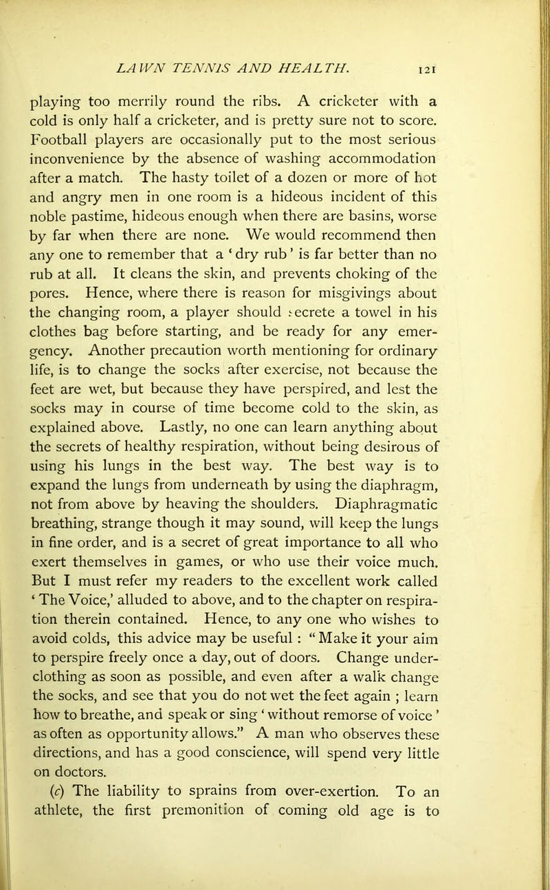 playing too merrily round the ribs. A cricketer with a cold is only half a cricketer, and is pretty sure not to score. Football players are occasionally put to the most serious inconvenience by the absence of washing accommodation after a match. The hasty toilet of a dozen or more of hot and angry men in one room is a hideous incident of this noble pastime, hideous enough when there are basins, worse by far when there are none. We would recommend then any one to remember that a ‘ dry rub ’ is far better than no rub at all. It cleans the skin, and prevents choking of the pores. Hence, where there is reason for misgivings about the changing room, a player should .^ecrete a towel in his clothes bag before starting, and be ready for any emer- gency. Another precaution worth mentioning for ordinary life, is to change the socks after exercise, not because the feet are wet, but because they have perspired, and lest the socks may in course of time become cold to the skin, as explained above. Lastly, no one can learn anything about the secrets of healthy respiration, without being desirous of using his lungs in the best way. The best way is to expand the lungs from underneath by using the diaphragm, not from above by heaving the shoulders. Diaphragmatic breathing, strange though it may sound, will keep the lungs in fine order, and is a secret of great importance to all who exert themselves in games, or who use their voice much. But I must refer my readers to the excellent work called ‘ The Voice,’ alluded to above, and to the chapter on respira- tion therein contained. Hence, to any one who wishes to avoid colds, this advice may be useful : “ Make it your aim to perspire freely once a day, out of doors. Change under- clothing as soon as possible, and even after a walk change the socks, and see that you do not wet the feet again ; learn how to breathe, and speak or sing ‘ without remorse of voice ’ as often as opportunity allows.” A man who observes these directions, and has a good conscience, will spend very little on doctors. (c) The liability to sprains from over-exertion. To an athlete, the first premonition of coming old age is to