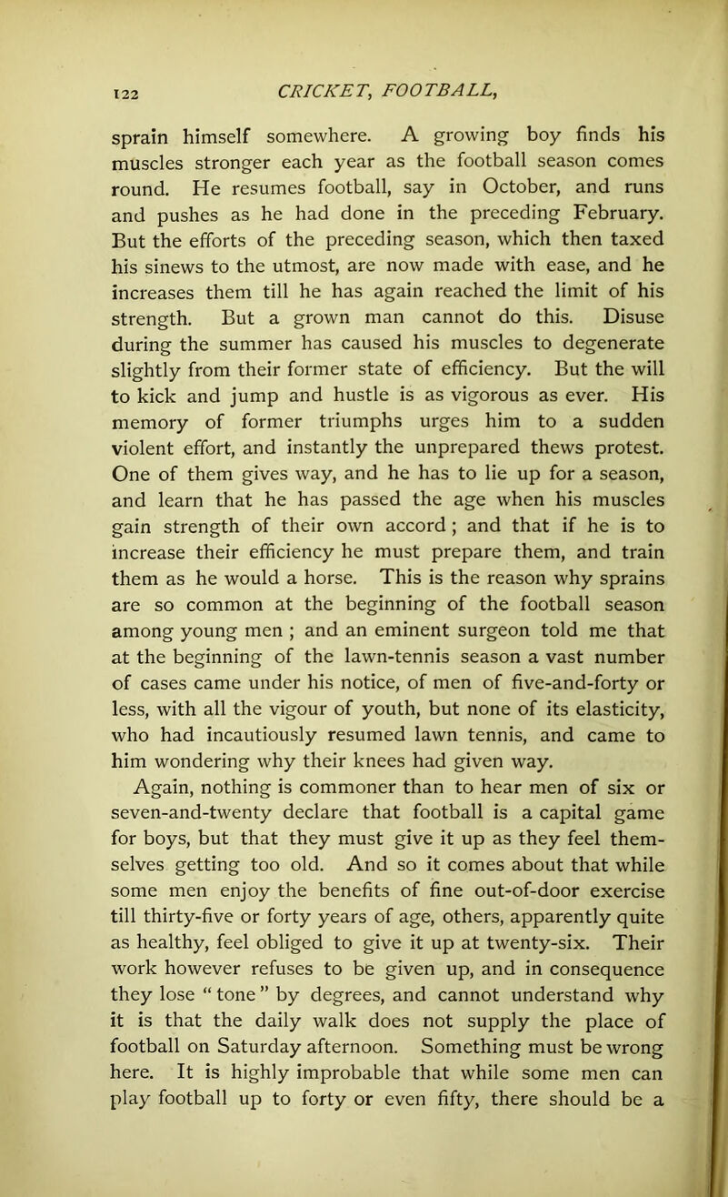 sprain himself somewhere. A growing boy finds his muscles stronger each year as the football season comes round. He resumes football, say in October, and runs and pushes as he had done in the preceding February. But the efforts of the preceding season, which then taxed his sinews to the utmost, are now made with ease, and he increases them till he has again reached the limit of his strength. But a grown man cannot do this. Disuse during the summer has caused his muscles to degenerate slightly from their former state of efficiency. But the will to kick and jump and hustle is as vigorous as ever. His memory of former triumphs urges him to a sudden violent effort, and instantly the unprepared thews protest. One of them gives way, and he has to lie up for a season, and learn that he has passed the age when his muscles gain strength of their own accord; and that if he is to increase their efficiency he must prepare them, and train them as he would a horse. This is the reason why sprains are so common at the beginning of the football season among young men ; and an eminent surgeon told me that at the beginning of the lawn-tennis season a vast number of cases came under his notice, of men of five-and-forty or less, with all the vigour of youth, but none of its elasticity, who had incautiously resumed lawn tennis, and came to him wondering why their knees had given way. Again, nothing is commoner than to hear men of six or seven-and-twenty declare that football is a capital game for boys, but that they must give it up as they feel them- selves getting too old. And so it comes about that while some men enjoy the benefits of fine out-of-door exercise till thirty-five or forty years of age, others, apparently quite as healthy, feel obliged to give it up at twenty-six. Their work however refuses to be given up, and in consequence they lose “ tone ” by degrees, and cannot understand why it is that the daily walk does not supply the place of football on Saturday afternoon. Something must be wrong here. It is highly improbable that while some men can play football up to forty or even fifty, there should be a