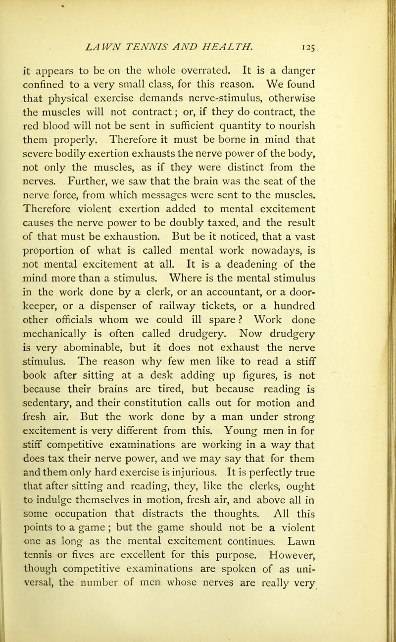 it appears to be on the whole overrated. It is a danger confined to a very small class, for this reason. We found that physical exercise demands nerve-stimulus, otherwise the muscles will not contract; or, if they do contract, the red blood will not be sent in sufficient quantity to nourish them properly. Therefore it must be borne in mind that severe bodily exertion exhausts the nerve power of the body, not only the muscles, as if they were distinct from the nerves. Further, we saw that the brain was the seat of the nerve force, from which messages were sent to the muscles. Therefore violent exertion added to mental excitement causes the nerve power to be doubly taxed, and the result of that must be exhaustion. But be it noticed, that a vast proportion of what is called mental work nowadays, is not mental excitement at all. It is a deadening of the mind more than a stimulus. Where is the mental stimulus in the work done by a clerk, or an accountant, or a door- keeper, or a dispenser of railway tickets, or a hundred other officials whom we could ill spare ? Work done mechanically is often called drudgery. Now drudgery is very abominable, but it does not exhaust the nerve stimulus. The reason why few men like to read a stiff book after sitting at a desk adding up figures, is not because their brains are tired, but because reading is sedentary, and their constitution calls out for motion and fresh air. But the work done by a man under strong excitement is very different from this. Young men in for stiff competitive examinations are working in a way that does tax their nerve power, and we may say that for them and them only hard exercise is injurious. It is perfectly true that after sitting and reading, they, like the clerks, ought to indulge themselves in motion, fresh air, and above all in some occupation that distracts the thoughts. All this points to a game ; but the game should not be a violent one as long as the mental excitement continues. Lawn tennis or fives are excellent for this purpose. However, though competitive examinations are spoken of as uni- versal, the number of men whose nerves are really very