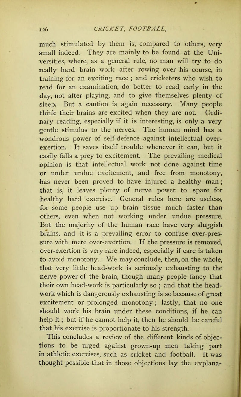 much stimulated by them is, compared to others, very small indeed. They are mainly to be found at the Uni- versities, where, as a general rule, no man will try to do really hard brain work after rowing over his course, in training for an exciting race ; and cricketers who wish to read for an examination, do better to read early in the day, not after playing, and to give themselves plenty of sleep. But a caution is again necessary. Many people think their brains are excited when they are not. Ordi- nary reading, especially if it is interesting, is only a very gentle stimulus to the nerves. The human mind has a wondrous power of self-defence against intellectual over- exertion. It saves itself trouble whenever it can, but it easily falls a prey to excitement. The prevailing medical opinion is that intellectual work not done against time or under undue excitement, and free from monotony, has never been proved to have injured a healthy man ; that is, it leaves plenty of nerve power to spare for healthy hard exercise. General rules here are useless, for some people use up brain tissue much faster than others, even when not working under undue pressure. But the majority of the human race have very sluggish brains, and it is a prevailing error to confuse over-pres- sure with mere over-exertion. If the pressure is removed, over-exertion is very rare indeed, especially if care is taken to avoid monotony. We may conclude, then, on the whole, that very little head-work is seriously exhausting to the nerve power of the brain, though many people fancy that their own head-work is particularly so ; and that the head- work which is dangerously exhausting is so because of great excitement or prolonged monotony ; lastly, that no one should work his brain under these conditions, if he can help it; but if he cannot help it, then he should be careful that his exercise is proportionate to his strength. This concludes a review of the different kinds of objec- tions to be urged against grown-up men taking part in athletic exercises, such as cricket and football. It was thought possible that in those objections lay the explana-