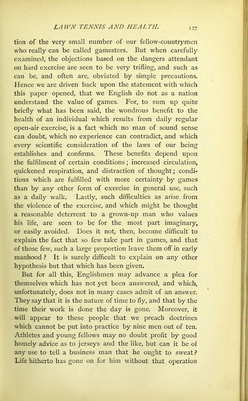 tion of the very small number of our fellow-countrymen who really can be called gamesters. But when carefully examined, the objections based on the dangers attendant on hard exercise are seen to be very trifling, and such as can be, and often are, obviated by simple precautions. Hence we are driven back upon the statement with which this paper opened, that we English do not as a nation understand the value of games. For, to sum up quite briefly what has been said, the wondrous benefit to the health of an individual which results from daily regular open-air exercise, is a fact which no man of sound sense can doubt, which no experience can contradict, and which every scientific consideration of the laws of our being establishes and confirms. These benefits depend upon the fulfilment of certain conditions ; increased circulation, quickened respiration, and distraction of thought; condi- tions which are fulfilled with more certainty by games than by any other form of exercise in general use, such as a daily walk. Lastly, such difficulties as arise from the violence of the exercise, and which might be thought a reasonable deterrent to a grown-up man who values his life, are seen to be for the most part imaginary, or easily avoided. Does it not, then, become difficult to explain the fact that so few take part in games, and that of those few, such a large proportion leave them off in early manhood ? It is surely difficult to explain on any other hypothesis but that which has been given. But for all this, Englishmen may advance a plea for themselves which has not yet been answered, and which, unfortunately, does not in many cases admit of an answer. They say that it is the nature of time to fly, and that by the time their work is done the day is gone. Moreover, it will appear to these people that we preach doctrines which cannot be put into practice by nine men out of ten. Athletes and young fellows may no doubt profit by good homely advice as to jerseys and the like, but can it be of any use to tell a business man that he ought to sweat ? Life hitherto has gone on for him without that operation