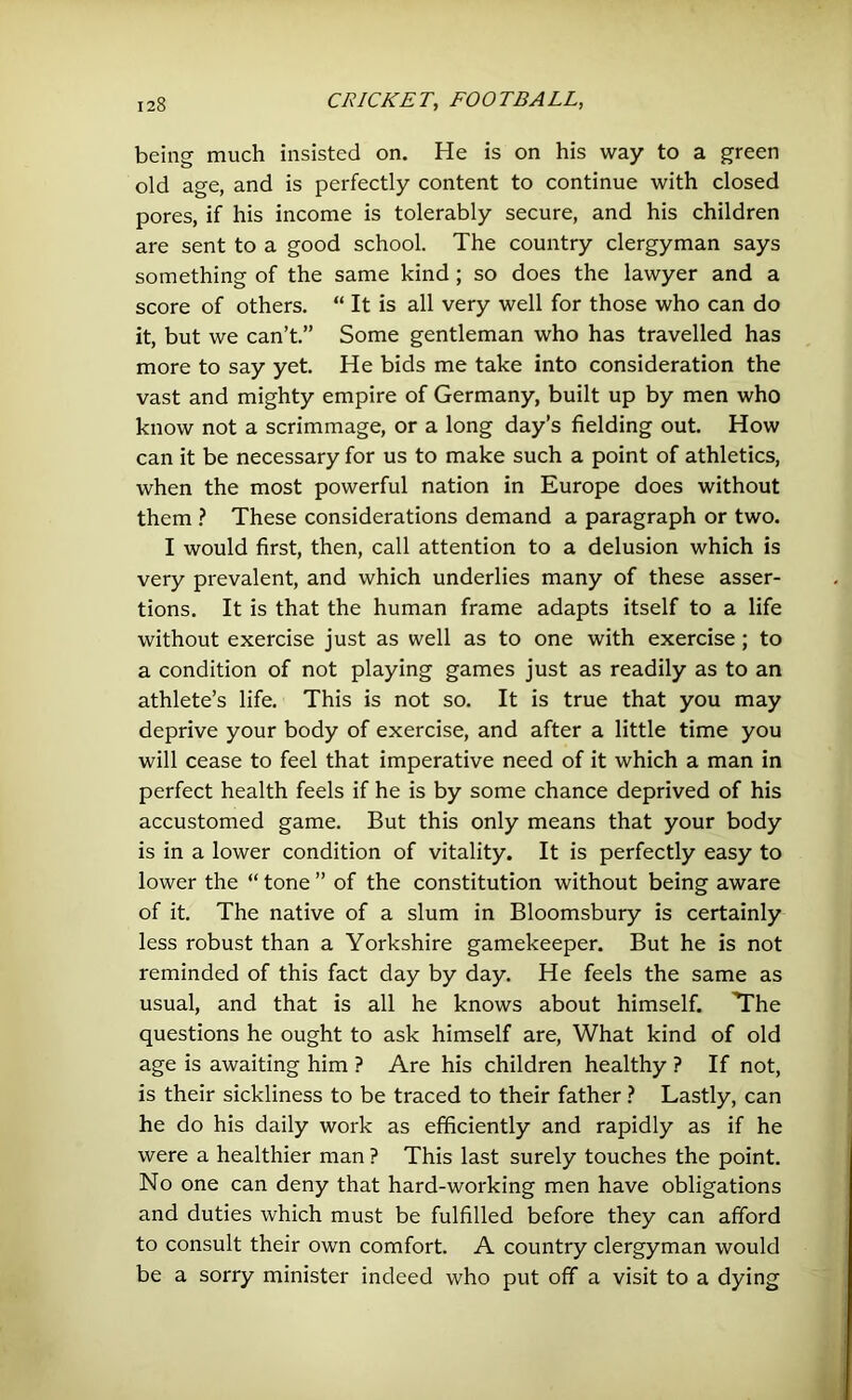 being much insisted on. He is on his way to a green old age, and is perfectly content to continue with closed pores, if his income is tolerably secure, and his children are sent to a good school. The country clergyman says something of the same kind ; so does the lawyer and a score of others. “ It is all very well for those who can do it, but we can’t.” Some gentleman who has travelled has more to say yet. He bids me take into consideration the vast and mighty empire of Germany, built up by men who know not a scrimmage, or a long day’s fielding out. How can it be necessary for us to make such a point of athletics, when the most powerful nation in Europe does without them ? These considerations demand a paragraph or two. I would first, then, call attention to a delusion which is very prevalent, and which underlies many of these asser- tions. It is that the human frame adapts itself to a life without exercise just as well as to one with exercise ; to a condition of not playing games just as readily as to an athlete’s life. This is not so. It is true that you may deprive your body of exercise, and after a little time you will cease to feel that imperative need of it which a man in perfect health feels if he is by some chance deprived of his accustomed game. But this only means that your body is in a lower condition of vitality. It is perfectly easy to lower the “ tone ” of the constitution without being aware of it. The native of a slum in Bloomsbury is certainly less robust than a Yorkshire gamekeeper. But he is not reminded of this fact day by day. He feels the same as usual, and that is all he knows about himself. The questions he ought to ask himself are, What kind of old age is awaiting him ? Are his children healthy ? If not, is their sickliness to be traced to their father ? Lastly, can he do his daily work as efficiently and rapidly as if he were a healthier man ? This last surely touches the point. No one can deny that hard-working men have obligations and duties which must be fulfilled before they can afford to consult their own comfort. A country clergyman would be a sorry minister indeed who put off a visit to a dying