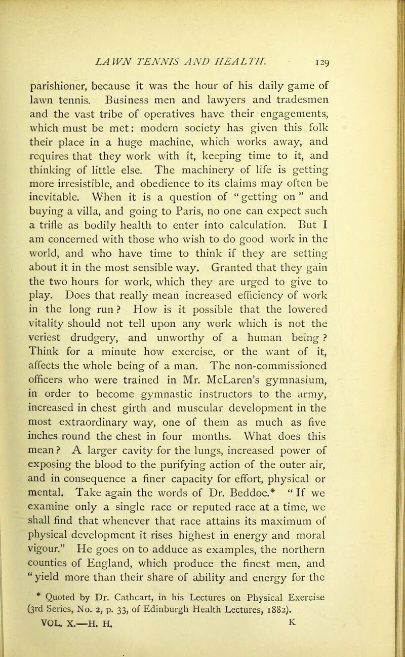 parishioner, because it was the hour of his daily game of lawn tennis. Business men and lawyers and tradesmen and the vast tribe of operatives have their engagements, which must be met: modern society has given this folk their place in a huge machine, which works away, and requires that they work with it, keeping time to it, and thinking of little else. The machinery of life is getting more irresistible, and obedience to its claims may often be inevitable. When it is a question of “ getting on ” and buying a villa, and going to Paris, no one can expect such a trifle as bodily health to enter into calculation. But I am concerned with those who wish to do good work in the world, and who have time to think if they are setting about it in the most sensible way. Granted that they gain the two hours for work, which they are urged to give to play. Does that really mean increased efficiency of work in the long run ? How is it possible that the lowered vitality should not tell upon any work which is not the veriest drudgery, and unworthy of a human being ? Think for a minute how exercise, or the want of it, affects the whole being of a man. The non-commissioned officers who were trained in Mr. McLaren’s gymnasium, in order to become gymnastic instructors to the army, increased in chest girth and muscular development in the most extraordinary way, one of them as much as five inches round the chest in four months. What does this mean ? A larger cavity for the lungs, increased power of exposing the blood to the purifying action of the outer air, and in consequence a finer capacity for effort, physical or mental. Take again the words of Dr. Beddoe.* “ If we examine only a single race or reputed race at a time, we shall find that whenever that race attains its maximum of physical development it rises highest in energy and moral vigour.” He goes on to adduce as examples, the northern counties of England, which produce the finest men, and “ yield more than their share of ability and energy for the * Quoted by Dr. Cathcart, in his Lectures on Physical Exercise (3rd Series, No. 2, p. 33, of Edinburgh Health Lectures, 1882). VOL. X.—H. H. K