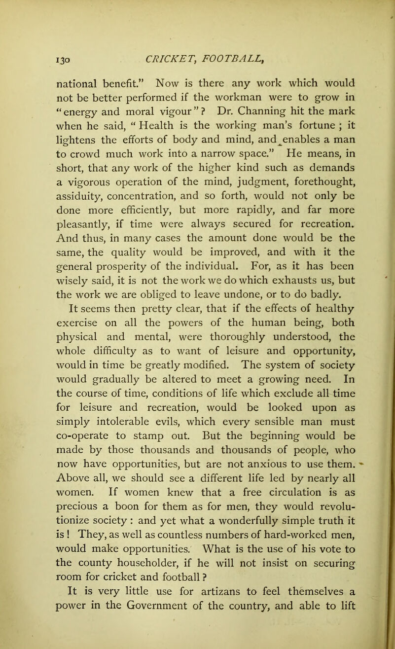 national benefit.” Now is there any work which would not be better performed if the workman were to grow in “ energy and moral vigour ” ? Dr. Channing hit the mark when he said, “ Health is the working man’s fortune ; it lightens the efforts of body and mind, and^enables a man to crowd much work into a narrow space.” He means, in short, that any work of the higher kind such as demands a vigorous operation of the mind, judgment, forethought, assiduity, concentration, and so forth, would not only be done more efficiently, but more rapidly, and far more pleasantly, if time were always secured for recreation. And thus, in many cases the amount done would be the same, the quality would be improved, and with it the general prosperity of the individual. For, as it has been wisely said, it is not the work we do which exhausts us, but the work we are obliged to leave undone, or to do badly. It seems then pretty clear, that if the effects of healthy exercise on all the powers of the human being, both physical and mental, were thoroughly understood, the whole difficulty as to want of leisure and opportunity, would in time be greatly modified. The system of society would gradually be altered to meet a growing need. In the course of time, conditions of life which exclude all time for leisure and recreation, would be looked upon as simply intolerable evils, which every sensible man must co-operate to stamp out. But the beginning would be made by those thousands and thousands of people, who now have opportunities, but are not anxious to use them. - Above all, we should see a different life led by nearly all women. If women knew that a free circulation is as precious a boon for them as for men, they would revolu- tionize society : and yet what a wonderfully simple truth it is ! They, as well as countless numbers of hard-worked men, would make opportunities. What is the use of his vote to the county householder, if he will not insist on securing room for cricket and football ? It is very little use for artizans to feel themselves a power in the Government of the country, and able to lift