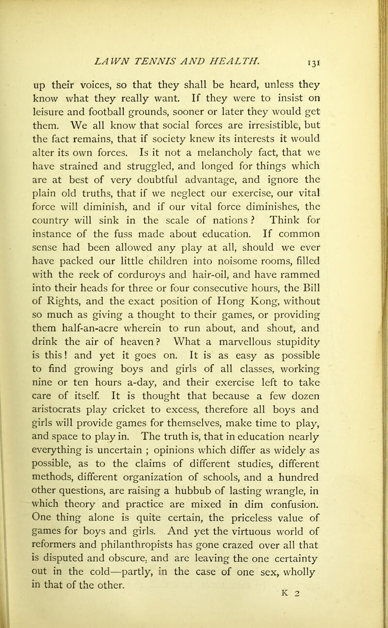 up their voices, so that they shall be heard, unless they know what they really want. If they were to insist on leisure and football grounds, sooner or later they would get them. We all know that social forces are irresistible, but the fact remains, that if society knew its interests it would alter its own forces. Is it not a melancholy fact, that we have strained and struggled, and longed for things which are at best of very doubtful advantage, and ignore the plain old truths, that if we neglect our exercise, our vital force will diminish, and if our vital force diminishes, the country will sink in the scale of nations ? Think for instance of the fuss made about education. If common sense had been allowed any play at all, should we ever have packed our little children into noisome rooms, filled with the reek of corduroys and hair-oil, and have rammed into their heads for three or four consecutive hours, the Bill of Rights, and the exact position of Hong Kong, without so much as giving a thought to their games, or providing them half-an-acre wherein to run about, and shout, and drink the air of heaven? What a marvellous stupidity is this! and yet it goes on. It is as easy as possible to find growing boys and girls of all classes, working nine or ten hours a-day, and their exercise left to take care of itself. It is thought that because a few dozen aristocrats play cricket to excess, therefore all boys and girls will provide games for themselves, make time to play, and space to play in. The truth is, that in education nearly everything is uncertain ; opinions which differ as widely as possible, as to the claims of different studies, different methods, different organization of schools, and a hundred other questions, are raising a hubbub of lasting wrangle, in which theory and practice are mixed in dim confusion. One thing alone is quite certain, the priceless value of games for boys and girls. And yet the virtuous world of reformers and philanthropists has gone crazed over all that is disputed and obscure, and are leaving the one certainty out in the cold—partly, in the case of one sex, wholly in that of the other. K 2