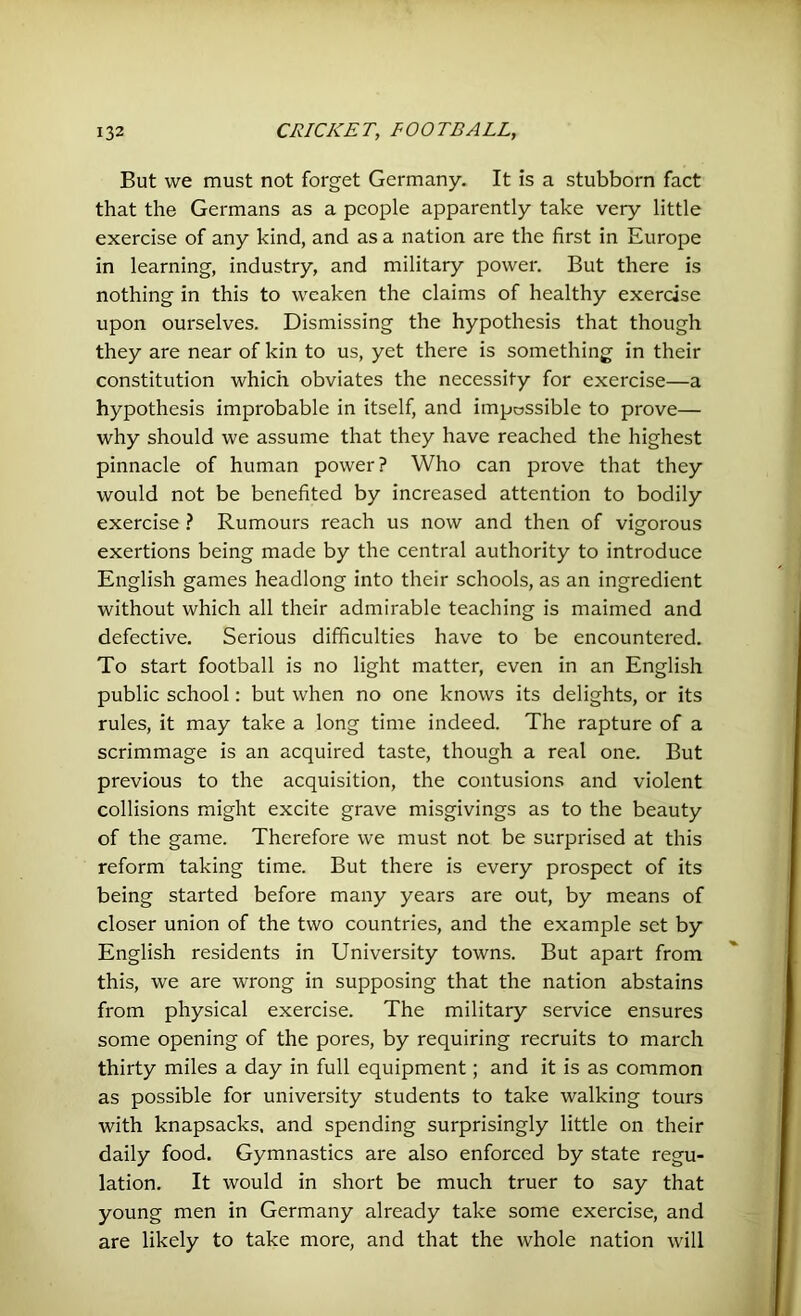 But we must not forget Germany. It is a stubborn fact that the Germans as a people apparently take very little exercise of any kind, and as a nation are the first in Europe in learning, industry, and military power. But there is nothing in this to weaken the claims of healthy exercise upon ourselves. Dismissing the hypothesis that though they are near of kin to us, yet there is something in their constitution which obviates the necessity for exercise—a hypothesis improbable in itself, and impossible to prove— why should we assume that they have reached the highest pinnacle of human power? Who can prove that they would not be benefited by increased attention to bodily exercise ? Rumours reach us now and then of vigorous exertions being made by the central authority to introduce English games headlong into their schools, as an ingredient without which all their admirable teaching is maimed and defective. Serious difficulties have to be encountered. To start football is no light matter, even in an English public school: but when no one knows its delights, or its rules, it may take a long time indeed. The rapture of a scrimmage is an acquired taste, though a real one. But previous to the acquisition, the contusions and violent collisions might excite grave misgivings as to the beauty of the game. Therefore we must not be surprised at this reform taking time. But there is every prospect of its being started before many years are out, by means of closer union of the two countries, and the example set by English residents in University towns. But apart from this, we are wrong in supposing that the nation abstains from physical exercise. The military service ensures some opening of the pores, by requiring recruits to march thirty miles a day in full equipment; and it is as common as possible for university students to take walking tours with knapsacks, and spending surprisingly little on their daily food. Gymnastics are also enforced by state regu- lation. It would in short be much truer to say that young men in Germany already take some exercise, and are likely to take more, and that the whole nation will