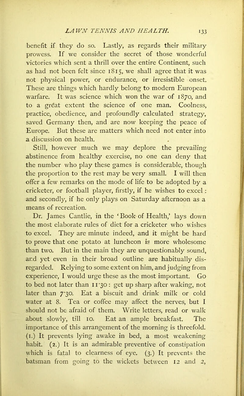 benefit if they do so. Lastly, as regards their military prowess. If we consider the secret of those wonderful victories which sent a thrill over the entire Continent, such as had not been felt since 1815, we shall agree that it was not physical power, or endurance, or irresistible onset. These are things which hardly belong to modern European warfare. It was science which won the war of 1870, and to a grdat extent the science of one man. Coolness, practice, obedience, and profoundly calculated strategy, saved Germany then, and are now keeping the peace of Europe. But these are matters which need not enter into a discussion on health. Still, however much we may deplore the prevailing abstinence from healthy exercise, no one can deny that the number who play these games is considerable, though the proportion to the rest may be very small. I will then offer a few remarks on the mode of life to be adopted by a cricketer, or football player, firstly, if he wishes to excel : and secondly, if he only plays on Saturday afternoon as a means of recreation. Dr. James Cantlie, in the ‘ Book of Health,’ lays down the most elaborate rules of diet for a cricketer who wishes to excel. They are minute indeed, and it might be hard to prove that one potato at luncheon is more wholesome than two. But in the main they are unquestionably sound, and yet even in their broad outline are habitually dis- regarded. Relying to some extent on him, and judging from experience, I would urge these as the most important. Go to bed not later than ll'30: get up sharp after waking, not later than 7'30. Eat a biscuit and drink milk or cold water at 8. Tea or coffee may affect the nerves, but I should not be afraid of them. Write letters, read or walk about slowly, till 10. Eat an ample breakfast. The importance of this arrangement of the morning is threefold. (1.) It prevents lying awake in bed, a most weakening habit. (2.) It is an admirable preventive of constipation which is fatal to clearness of eye. (3.) It prevents the batsman from going to the wickets between 12 and 2,