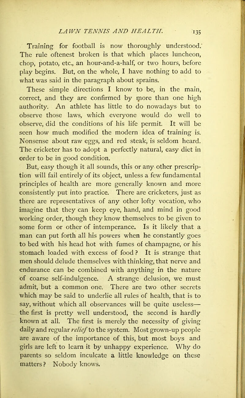 Training for football is now thoroughly understood.' The rule oftenest broken is that which places luncheon, chop, potato, etc., an hour-and-a-half, or two hours, before play begins. But, on the whole, I have nothing to add to what was said in the paragraph about sprains. These simple directions I know to be, in the main, correct, and they are confirmed by more than one high authority. An athlete has little to do nowadays but to observe those laws, which everyone would do well to observe, did the conditions of his life permit. It will be seen how much modified the modern idea of training is. Nonsense about raw eggs, and red steak, is seldom heard. The cricketer has to adopt a perfectly natural, easy diet in order to be in good condition. But, easy though it all sounds, this or any other prescrip- tion will fail entirely of its object, unless a few fundamental principles of health are more generally known and more consistently put into practice. There are cricketers, just as there are representatives of any other lofty vocation, who imagine that they can keep eye, hand, and mind in good working order, though they know themselves to be given to some form or other of intemperance. Is it likely that a man can put forth all his powers when he constantly goes to bed with his head hot with fumes of champagne, or his stomach loaded with excess of food ? It is strange that men should delude themselves with thinking, that nerve and endurance can be combined with anything in the nature of coarse self-indulgence. A strange delusion, we must admit, but a common one. There are two other secrets which may be said to underlie all rules of health, that is to say, without which all observances will be quite useless— the first is pretty well understood, the second is hardly known at all. The first is merely the necessity of giving daily and regular relief to the system. Most grown-up people are aware of the importance of this, but most boys and girls are left to learn it by unhappy experience. Why do parents so seldom inculcate a little knowledge on these matters? Nobody knows.