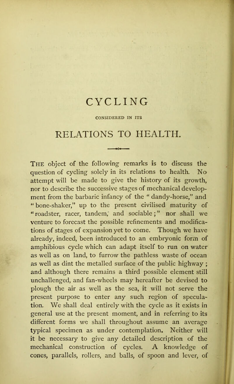 CYCLING CONSIDERED IN ITS RELATIONS TO HEALTH. The object of the following remarks is to discuss the question of cycling solely in its relations to health. No attempt will be made to give the history of its growth, nor to describe the successive stages of mechanical develop- ment from the barbaric infancy of the “ dandy-horse,” and “ bone-shaker,” up to the present civilised maturity of “ roadster, racer, tandem, and sociable; ” nor shall we venture to forecast the possible refinements and modifica- tions of stages of expansion yet to come. Though we have already, indeed, been introduced to an embryonic form of amphibious cycle which can adapt itself to run on water as well as on land, to furrow the pathless waste of ocean as well as dint the metalled surface of the public highway ; and although there remains a third possible element still unchallenged, and fan-wheels may hereafter be devised to plough the air as well as the sea, it will not serve the present purpose to enter any such region of specula- tion. We shall deal entirely with the cycle as it exists in general use at the present moment, and in referring to its different forms we shall throughout assume an average typical specimen as under contemplation. Neither will it be necessary to give any detailed description of the mechanical construction of cycles. A knowledge of cones, parallels, rollers, and balls, of spoon and lever, of