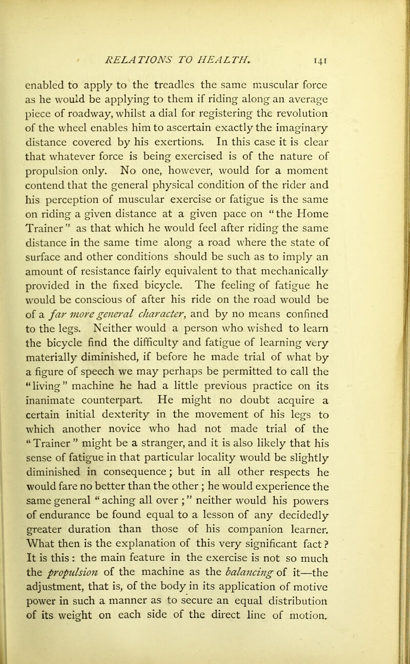 enabled to apply to the treadles the same muscular force as he would be applying to them if riding along an average piece of roadway, whilst a dial for registering the revolution of the wheel enables him to ascertain exactly the imaginary distance covered by his exertions. In this case it is clear that whatever force is being exercised is of the nature of propulsion only. No one, however, would for a moment contend that the general physical condition of the rider and his perception of muscular exercise or fatigue is the same on riding a given distance at a given pace on “the Home Trainer” as that which he would feel after riding the same distance in the same time along a road where the state of surface and other conditions should be such as to imply an amount of resistance fairly equivalent to that mechanically provided in the fixed bicycle. The feeling of fatigue he would be conscious of after his ride on the road would be of a far more general character, and by no means confined to the legs. Neither would a person who wished to learn the bicycle find the difficulty and fatigue of learning very materially diminished, if before he made trial of what by a figure of speech we may perhaps be permitted to call the “living” machine he had a little previous practice on its inanimate counterpart. He might no doubt acquire a certain initial dexterity in the movement of his legs to which another novice who had not made trial of the “Trainer ” might be a stranger, and it is also likely that his sense of fatigue in that particular locality would be slightly diminished in consequence; but in all other respects he would fare no better than the other ; he would experience the same general “ aching all over ; ” neither would his powers of endurance be found equal to a lesson of any decidedly greater duration than those of his companion learner. What then is the explanation of this very significant fact ? It is this : the main feature in the exercise is not so much the propulsion of the machine as the balancing of it—the adjustment, that is, of the body in its application of motive power in such a manner as to secure an equal distribution of its weight on each side of the direct line of motion.