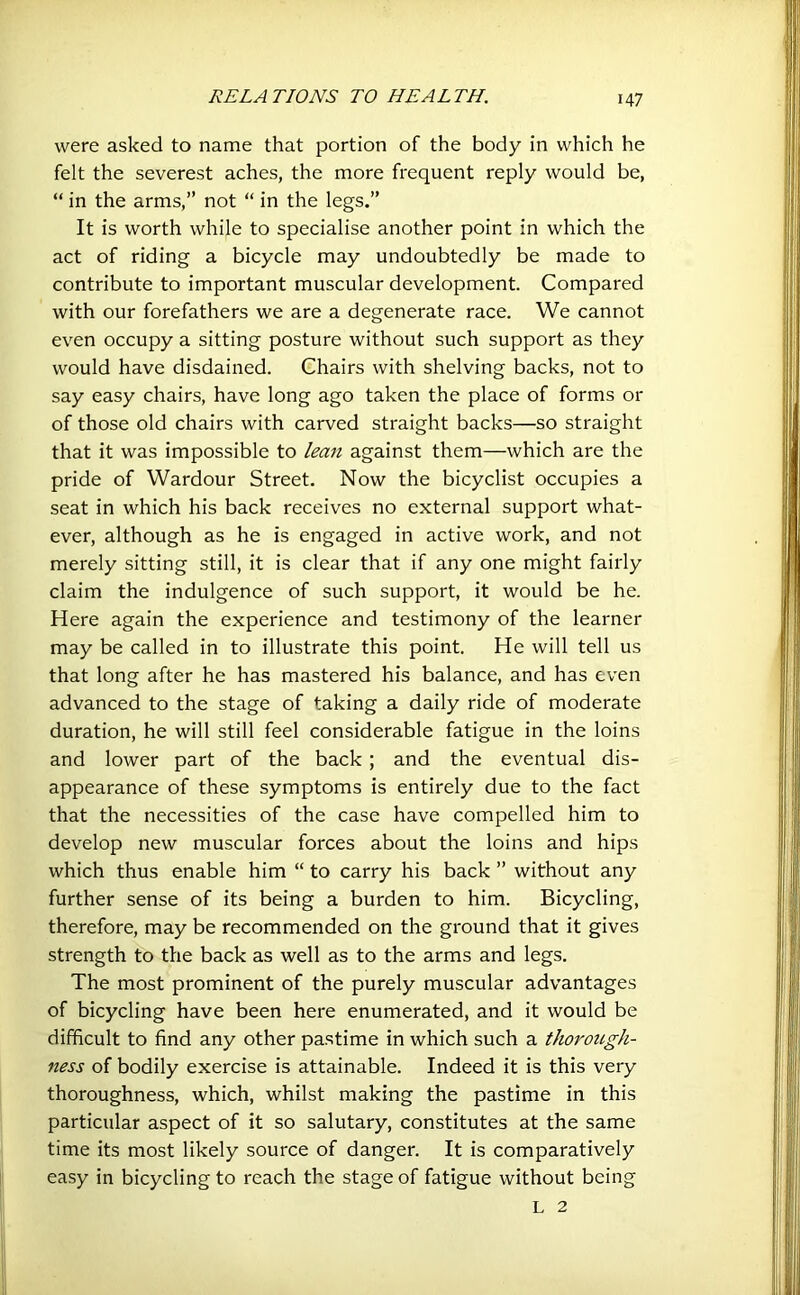 were asked to name that portion of the body in which he felt the severest aches, the more frequent reply would be, “ in the arms,” not “ in the legs.” It is worth while to specialise another point in which the act of riding a bicycle may undoubtedly be made to contribute to important muscular development. Compared with our forefathers we are a degenerate race. We cannot even occupy a sitting posture without such support as they would have disdained. Chairs with shelving backs, not to say easy chairs, have long ago taken the place of forms or of those old chairs with carved straight backs—so straight that it was impossible to lean against them—which are the pride of Wardour Street. Now the bicyclist occupies a seat in which his back receives no external support what- ever, although as he is engaged in active work, and not merely sitting still, it is clear that if any one might fairly claim the indulgence of such support, it would be he. Here again the experience and testimony of the learner may be called in to illustrate this point. He will tell us that long after he has mastered his balance, and has even advanced to the stage of taking a daily ride of moderate duration, he will still feel considerable fatigue in the loins and lower part of the back ; and the eventual dis- appearance of these symptoms is entirely due to the fact that the necessities of the case have compelled him to develop new muscular forces about the loins and hips which thus enable him “ to carry his back ” without any further sense of its being a burden to him. Bicycling, therefore, may be recommended on the ground that it gives strength to the back as well as to the arms and legs. The most prominent of the purely muscular advantages of bicycling have been here enumerated, and it would be difficult to find any other pastime in which such a thorough- ness of bodily exercise is attainable. Indeed it is this very thoroughness, which, whilst making the pastime in this particular aspect of it so salutary, constitutes at the same time its most likely source of danger. It is comparatively easy in bicycling to reach the stage of fatigue without being L 2