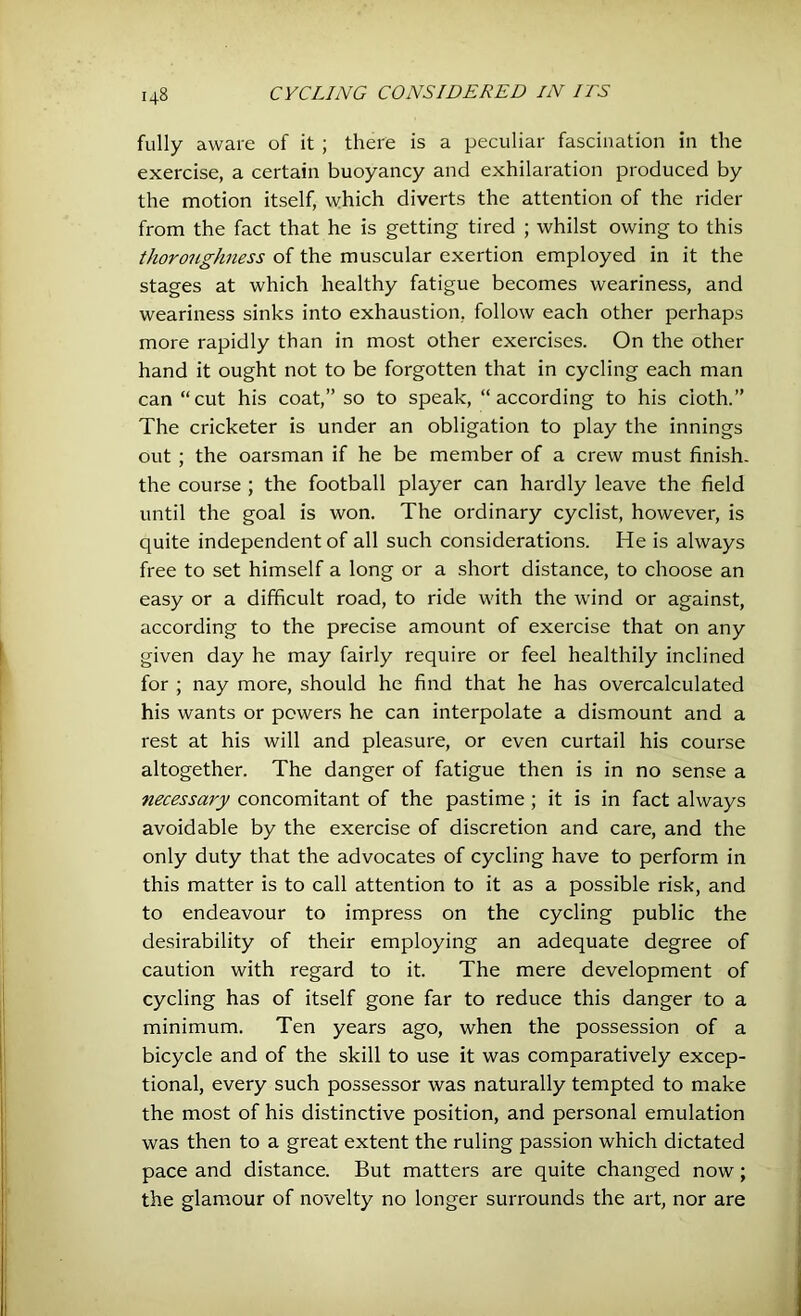 fully aware of it ; there is a peculiar fascination in the exercise, a certain buoyancy and exhilaration produced by the motion itself, which diverts the attention of the rider from the fact that he is getting tired ; whilst owing to this thoroughness of the muscular exertion employed in it the stages at which healthy fatigue becomes weariness, and weariness sinks into exhaustion, follow each other perhaps more rapidly than in most other exercises. On the other hand it ought not to be forgotten that in cycling each man can “cut his coat,” so to speak, “according to his cloth.” The cricketer is under an obligation to play the innings out ; the oarsman if he be member of a crew must finish- the course ; the football player can hardly leave the field until the goal is won. The ordinary cyclist, however, is quite independent of all such considerations. He is always free to set himself a long or a short distance, to choose an easy or a difficult road, to ride with the wind or against, according to the precise amount of exercise that on any given day he may fairly require or feel healthily inclined for ; nay more, should he find that he has overcalculated his wants or powers he can interpolate a dismount and a rest at his will and pleasure, or even curtail his course altogether. The danger of fatigue then is in no sense a necessary concomitant of the pastime; it is in fact always avoidable by the exercise of discretion and care, and the only duty that the advocates of cycling have to perform in this matter is to call attention to it as a possible risk, and to endeavour to impress on the cycling public the desirability of their employing an adequate degree of caution with regard to it. The mere development of cycling has of itself gone far to reduce this danger to a minimum. Ten years ago, when the possession of a bicycle and of the skill to use it was comparatively excep- tional, every such possessor was naturally tempted to make the most of his distinctive position, and personal emulation was then to a great extent the ruling passion which dictated pace and distance. But matters are quite changed now; the glamour of novelty no longer surrounds the art, nor are