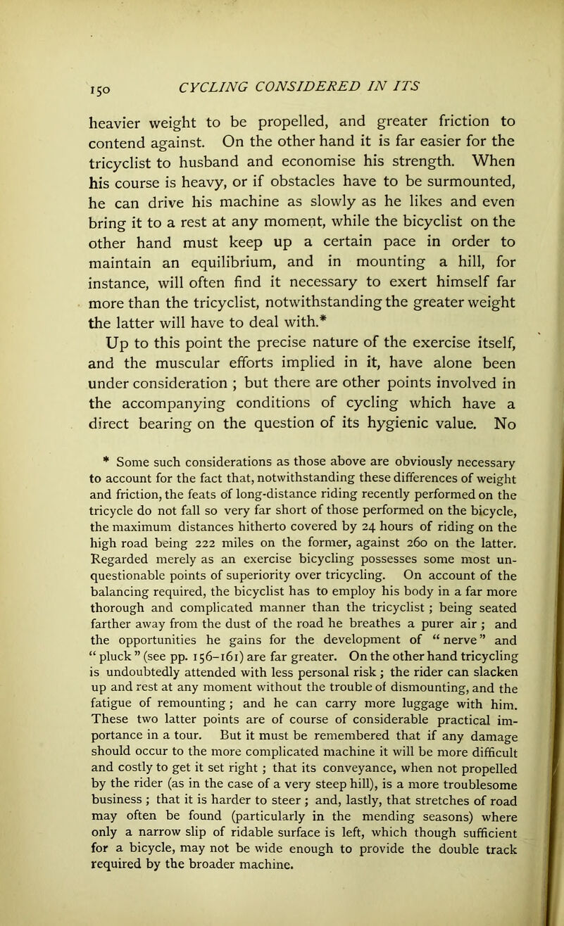 heavier weight to be propelled, and greater friction to contend against. On the other hand it is far easier for the tricyclist to husband and economise his strength. When his course is heavy, or if obstacles have to be surmounted, he can drive his machine as slowly as he likes and even bring it to a rest at any moment, while the bicyclist on the other hand must keep up a certain pace in order to maintain an equilibrium, and in mounting a hill, for instance, will often find it necessary to exert himself far more than the tricyclist, notwithstanding the greater weight the latter will have to deal with.* Up to this point the precise nature of the exercise itself, and the muscular efforts implied in it, have alone been under consideration ; but there are other points involved in the accompanying conditions of cycling which have a direct bearing on the question of its hygienic value. No * Some such considerations as those above are obviously necessary to account for the fact that, notwithstanding these differences of weight and friction, the feats of long-distance riding recently performed on the tricycle do not fall so very far short of those performed on the bicycle, the maximum distances hitherto covered by 24 hours of riding on the high road being 222 miles on the former, against 260 on the latter. Regarded merely as an exercise bicycling possesses some most un- questionable points of superiority over tricycling. On account of the balancing required, the bicyclist has to employ his body in a far more thorough and complicated manner than the tricyclist; being seated farther away from the dust of the road he breathes a purer air ; and the opportunities he gains for the development of “ nerve ” and “ pluck ” (see pp. 156-161) are far greater. On the other hand tricycling is undoubtedly attended with less personal risk; the rider can slacken up and rest at any moment without the trouble of dismounting, and the fatigue of remounting; and he can carry more luggage with him. These two latter points are of course of considerable practical im- portance in a tour. But it must be remembered that if any damage should occur to the more complicated machine it will be more difficult and costly to get it set right ; that its conveyance, when not propelled by the rider (as in the case of a very steep hill), is a more troublesome business ; that it is harder to steer ; and, lastly, that stretches of road may often be found (particularly in the mending seasons) where only a narrow slip of ridable surface is left, which though sufficient for a bicycle, may not be wide enough to provide the double track required by the broader machine.