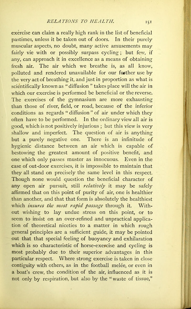 exercise can claim a really high rank in the list of beneficial pastimes, unless it be taken out of doors. In their purely muscular aspects, no doubt, many active amusements may fairly vie with or possibly surpass cycling ; but few, if any, can approach it in excellence as a means of obtaining fresh air. The air which we breathe is, as all know, polluted and rendered unavailable for our further use by the very act of breathing it, and just in proportion as what is scientifically known as “diffusion ” takes place will the air in which our exercise is performed be beneficial or the reverse. The exercises of the gymnasium are more exhausting than those of river, field, or road, because of the inferior conditions as regards “ diffusion ” of air under which they often have to be performed. In the ordinary view all air is good, which is not positively injurious ; but this view is very shallow and imperfect. The question of air is anything but a purely negative one. There is an infinitude of hygienic distance between an air which is capable of bestowing the greatest amount of positive benefit, and one which only passes muster as innocuous. Even in the case of out-door exercises, it is impossible to maintain that they all stand on precisely the same level in this respect. Though none would question the beneficial character of any open air pursuit, still relatively it may be safely affirmed that on this point of purity of air, one is healthier than another, and that that form is absolutely the healthiest which insures the most rapid passage through it. With- out wishing to lay undue stress on this point, or to seem to insist on an over-refined and unpractical applica- tion of theoretical niceties to a matter in which rough general principles are a sufficient guide, it may be pointed out that that special feeling of buoyancy and exhilaration which is so characteristic of horse-exercise and cycling is most probably due to their superior advantages in this particular respect. Where strong exercise is taken in close contiguity with others, as in the football melee, or even in a boat’s crew, the condition of the air, influenced as it is not only by respiration, but also by the “ waste of tissue,”