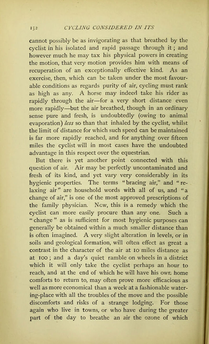 cannot possibly be as invigorating as that breathed by the cyclist in his isolated and rapid passage through it ; and however much he may tax his physical powers in creating the motion, that very motion provides him with means of recuperation of an exceptionally effective kind. As an exercise, then, which can be taken under the most favour- able conditions as regards purity of air, cycling must rank as high as any. A horse may indeed take his rider as rapidly through the air—for a very short distance even more rapidly—but the air breathed, though in an ordinary sense pure and fresh, is undoubtedly (owing to animal evaporation) less so than that inhaled by the cyclist, whilst the limit of distance for which such speed can be maintained is far more rapidly reached, and for anything over fifteen miles the cyclist will in most cases have the undoubted advantage in this respect over the equestrian. But there is yet another point connected with this question of air. Air may be perfectly uncontaminated and fresh of its kind, and yet vary very considerably in its hygienic properties. The terms “ bracing air,” and “ re- laxing air” are household words with all of us, and “a change of air,” is one of the most approved prescriptions of the family physician. New, this is a remedy which the cyclist can more easily procure than any one. Such a “ change ” as is sufficient for most hygienic purposes can generally be obtained within a much smaller distance than is often imagined. A very slight alteration in levels, or in soils and geological formation, will often effect as great a contrast in the character of the air at 10 miles distance as at 100 ; and a day’s quiet ramble on wheels in a district which it will only take the cyclist perhaps an hour to reach, and at the end of which he will have his own home comforts to return to, may often prove more efficacious as well as more economical than a week at a fashionable water- ing-place with all the troubles of the move and the possible discomforts and risks of a strange lodging. For those again who live in towns, or who have during the greater part of the day to breathe an air the ozone of which