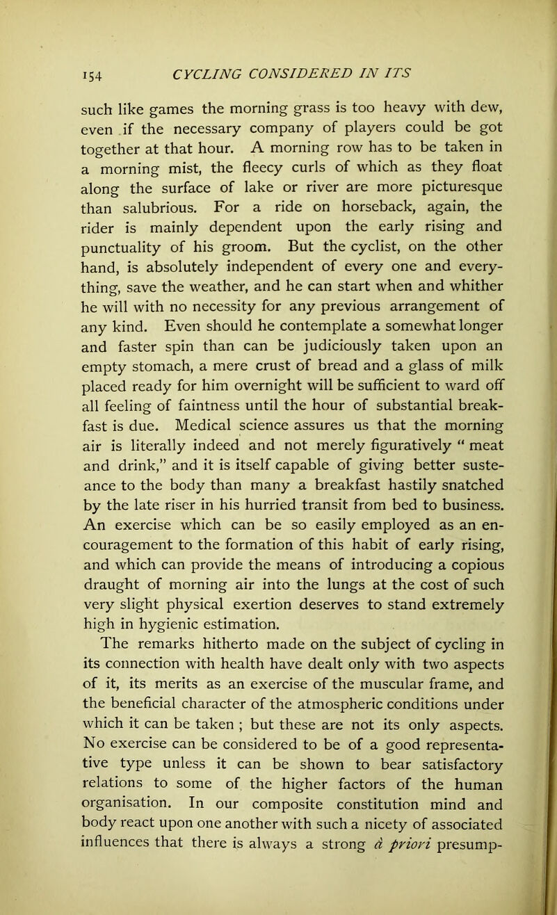 such like games the morning grass is too heavy with dew, even if the necessary company of players could be got together at that hour. A morning row has to be taken in a morning mist, the fleecy curls of which as they float along the surface of lake or river are more picturesque than salubrious. For a ride on horseback, again, the rider is mainly dependent upon the early rising and punctuality of his groom. But the cyclist, on the other hand, is absolutely independent of every one and every- thing, save the weather, and he can start when and whither he will with no necessity for any previous arrangement of any kind. Even should he contemplate a somewhat longer and faster spin than can be judiciously taken upon an empty stomach, a mere crust of bread and a glass of milk placed ready for him overnight will be sufficient to ward off all feeling of faintness until the hour of substantial break- fast is due. Medical science assures us that the morning air is literally indeed and not merely figuratively “ meat and drink,” and it is itself capable of giving better suste- ance to the body than many a breakfast hastily snatched by the late riser in his hurried transit from bed to business. An exercise which can be so easily employed as an en- couragement to the formation of this habit of early rising, and which can provide the means of introducing a copious draught of morning air into the lungs at the cost of such very slight physical exertion deserves to stand extremely high in hygienic estimation. The remarks hitherto made on the subject of cycling in its connection with health have dealt only with two aspects of it, its merits as an exercise of the muscular frame, and the beneficial character of the atmospheric conditions under which it can be taken ; but these are not its only aspects. No exercise can be considered to be of a good representa- tive type unless it can be shown to bear satisfactory relations to some of the higher factors of the human organisation. In our composite constitution mind and body react upon one another with such a nicety of associated influences that there is always a strong d priori presump-