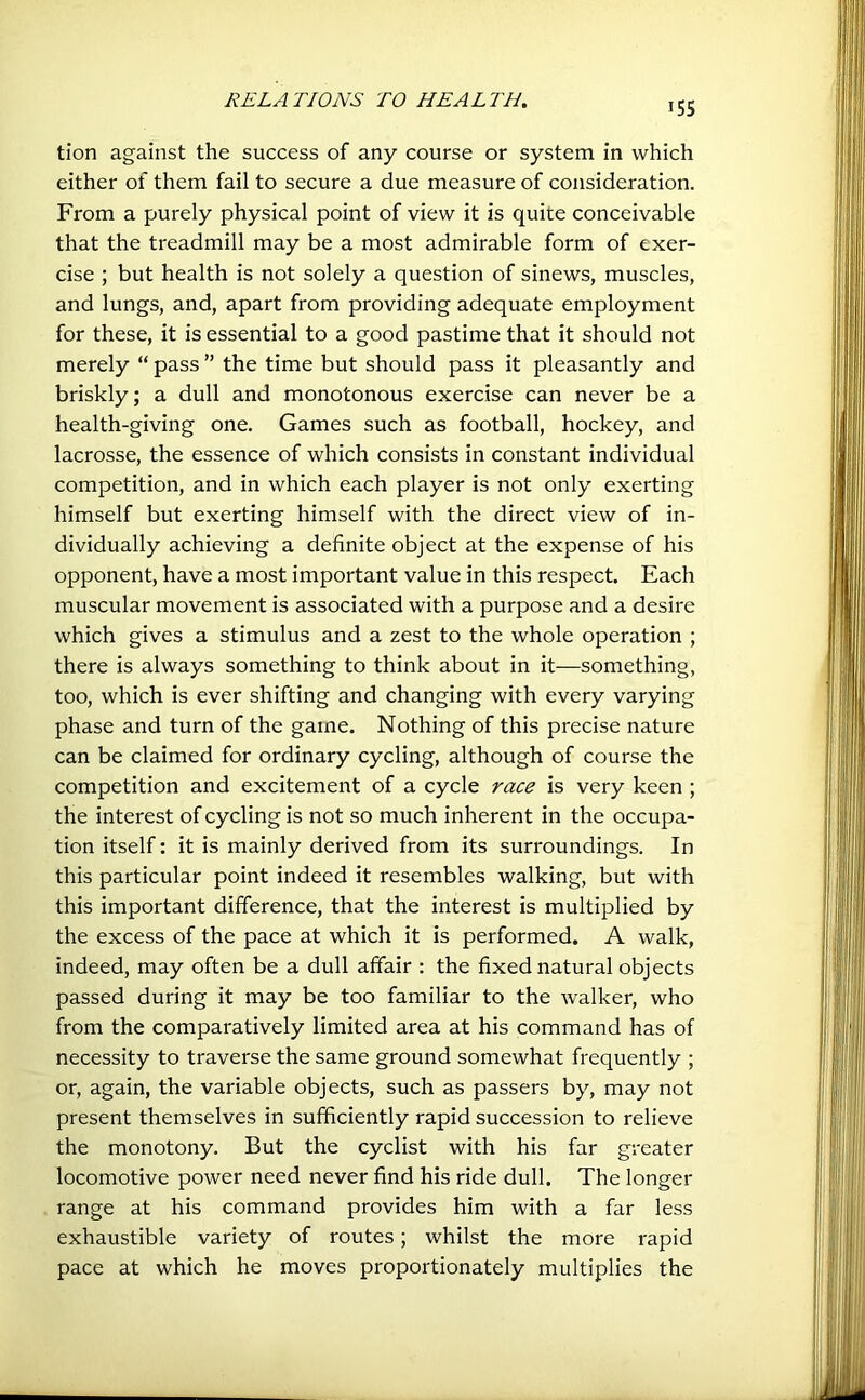 tion against the success of any course or system in which either of them fail to secure a due measure of consideration. From a purely physical point of view it is quite conceivable that the treadmill may be a most admirable form of exer- cise ; but health is not solely a question of sinews, muscles, and lungs, and, apart from providing adequate employment for these, it is essential to a good pastime that it should not merely “ pass ” the time but should pass it pleasantly and briskly; a dull and monotonous exercise can never be a health-giving one. Games such as football, hockey, and lacrosse, the essence of which consists in constant individual competition, and in which each player is not only exerting himself but exerting himself with the direct view of in- dividually achieving a definite object at the expense of his opponent, have a most important value in this respect. Each muscular movement is associated with a purpose and a desire which gives a stimulus and a zest to the whole operation ; there is always something to think about in it—something, too, which is ever shifting and changing with every varying phase and turn of the game. Nothing of this precise nature can be claimed for ordinary cycling, although of course the competition and excitement of a cycle race is very keen ; the interest of cycling is not so much inherent in the occupa- tion itself: it is mainly derived from its surroundings. In this particular point indeed it resembles walking, but with this important difference, that the interest is multiplied by the excess of the pace at which it is performed. A walk, indeed, may often be a dull affair : the fixed natural objects passed during it may be too familiar to the walker, who from the comparatively limited area at his command has of necessity to traverse the same ground somewhat frequently ; or, again, the variable objects, such as passers by, may not present themselves in sufficiently rapid succession to relieve the monotony. But the cyclist with his far greater locomotive power need never find his ride dull. The longer range at his command provides him with a far less exhaustible variety of routes; whilst the more rapid pace at which he moves proportionately multiplies the