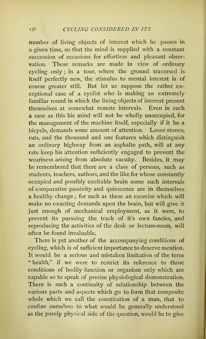 number of living objects of interest which he passes in a given time, so that the mind is supplied with a constant succession of occasions for effortless and pleasant obser- vation. These remarks are made in view of ordinary- cycling only; in a tour, where the ground traversed is itself perfectly new, the stimulus to mental interest is of course greater still. But let us suppose the rather ex- ceptional case of a cyclist who is making an extremely familiar round in which the living objects of interest present themselves at somewhat remote intervals. Even in such a case as this his mind will not be wholly unoccupied, for the management of the machine itself, especially if it be a bicycle, demands some amount of attention. Loose stones, ruts, and the thousand and one features which distinguish an ordinary highway from an asphalte path, will at any rate keep his attention sufficiently engaged to prevent the weariness arising from absolute vacuity. Besides, it may be remembered that there are a class of persons, such as students, teachers, authors, and the like for whose constantly occupied and possibly excitable brain some such intervals of comparative passivity and quiescence are in themselves a healthy change ; for such as these an exercise which will make no exacting demands upon the brain, but will give it just enough of mechanical employment, as it were, to prevent its pursuing the track of it’s own fancies, and reproducing the activities of the desk or lecture-room, will often be found invaluable. There is yet another of the accompanying conditions of cycling, which is of sufficient importance to deserve mention. It would be a serious and mistaken limitation of the term “ health,” if we were to restrict its reference to those conditions of bodily function or organism only which are capable so to speak of precise physiological demonstration. There is such a continuity of relationship between the various parts and aspects which go to form that composite whole which we call the constitution of a man, that to confine ourselves to what would be generally understood as the purely physical side of the question, would be to give