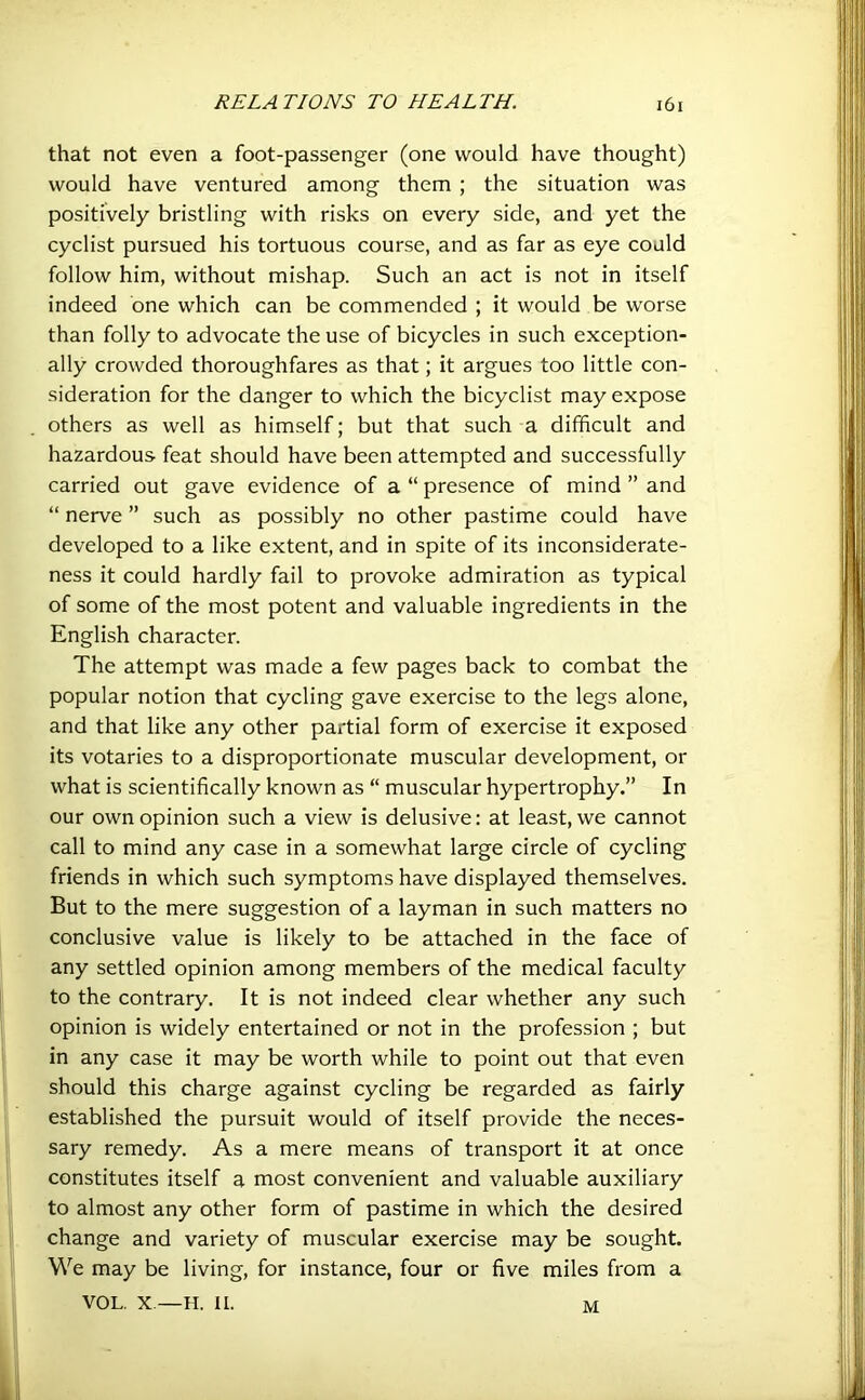 that not even a foot-passenger (one would have thought) would have ventured among them ; the situation was positively bristling with risks on every side, and yet the cyclist pursued his tortuous course, and as far as eye could follow him, without mishap. Such an act is not in itself indeed one which can be commended ; it would be worse than folly to advocate the use of bicycles in such exception- ally crowded thoroughfares as that; it argues too little con- sideration for the danger to which the bicyclist may expose others as well as himself; but that such a difficult and hazardous feat should have been attempted and successfully carried out gave evidence of a “ presence of mind ” and “ nerve ” such as possibly no other pastime could have developed to a like extent, and in spite of its inconsiderate- ness it could hardly fail to provoke admiration as typical of some of the most potent and valuable ingredients in the English character. The attempt was made a few pages back to combat the popular notion that cycling gave exercise to the legs alone, and that like any other partial form of exercise it exposed its votaries to a disproportionate muscular development, or what is scientifically known as “ muscular hypertrophy.” In our own opinion such a view is delusive: at least, we cannot call to mind any case in a somewhat large circle of cycling friends in which such symptoms have displayed themselves. But to the mere suggestion of a layman in such matters no conclusive value is likely to be attached in the face of any settled opinion among members of the medical faculty to the contrary. It is not indeed clear whether any such opinion is widely entertained or not in the profession ; but in any case it may be worth while to point out that even should this charge against cycling be regarded as fairly established the pursuit would of itself provide the neces- sary remedy. As a mere means of transport it at once constitutes itself a most convenient and valuable auxiliary to almost any other form of pastime in which the desired change and variety of muscular exercise may be sought. We may be living, for instance, four or five miles from a VOL. X—H. II. M