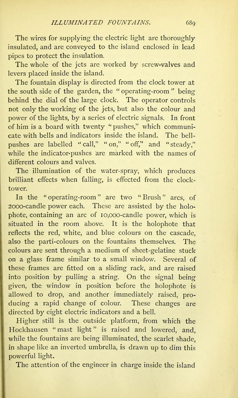 The wires for supplying the electric light are thoroughly insulated, and are conveyed to the island enclosed in lead pipes to protect the insulation. The whole of the jets are worked by screw-valves and levers placed inside the island. The fountain display is directed from the clock tower at the south side of the garden, the “ operating-room ” being behind the dial of the large clock. The operator controls not only the working of the jets, but also the colour and power of the lights, by a series of electric signals. In front of him is a board with twenty “ pushes,” which communi- cate with bells and indicators inside the island. The bell- pushes are labelled “ call,” “ on,” “ off,” and “ steady,” while the indicator-pushes are marked with the names of different colours and valves. The illumination of the water-spray, which produces brilliant effects when falling, is effected from the clock- tower. In the “ operating-room ” are two “ Brush ” arcs, of 2000-candle power each. These are assisted by the holo- phote, containing an arc of 10,000-candle power, which is situated in the room above. It is the holophote that reflects the red, white, and blue colours on the cascade, also the parti-colours on the fountains themselves. The colours are sent through a medium of sheet-gelatine stuck on a glass frame similar to a small window. Several of these frames are fitted on a sliding rack, and are raised into position by pulling a string. On the signal being given, the window in position before the holophote is allowed to drop, and another immediately raised, pro- ducing a rapid change of colour. These changes are directed by eight electric indicators and a bell. Higher still is the outside platform, from which the Hockhausen “ mast light ” is raised and lowered, and, while the fountains are being illuminated, the scarlet shade, in shape like an inverted umbrella, is drawn up to dim this powerful light. The attention of the engineer in charge inside the island