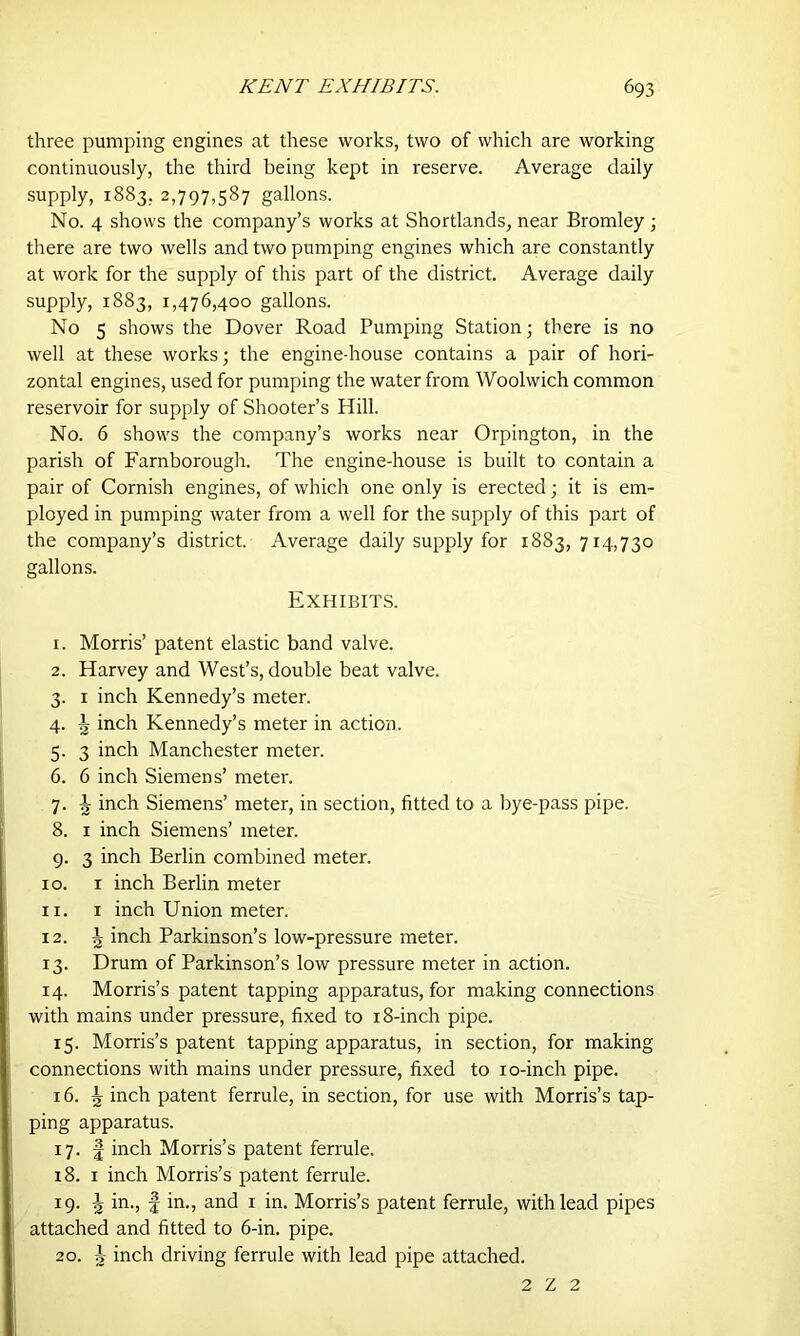 three pumping engines at these works, two of which are working continuously, the third being kept in reserve. Average daily supply, 1883, 2,797,587 gallons. No. 4 shows the company’s works at Shortlands, near Bromley ; there are two wells and two pumping engines which are constantly at work for the supply of this part of the district. Average daily supply, 1883, 1,476,400 gallons. No 5 shows the Dover Road Pumping Station; there is no well at these works; the engine-house contains a pair of hori- zontal engines, used for pumping the water from Woolwich common reservoir for supply of Shooter’s Hill. No. 6 show's the company’s works near Orpington, in the parish of Farnborough. The engine-house is built to contain a pair of Cornish engines, of which one only is erected; it is em- ployed in pumping water from a well for the supply of this part of the company’s district. Average daily supply for 1883,714,730 gallons. Exhibits. 1. Morris’ patent elastic band valve. 2. Harvey and West’s, double beat valve. 3. 1 inch Kennedy’s meter. 4. ^ inch Kennedy’s meter in action. 5. 3 inch Manchester meter. 6. 6 inch Siemens’ meter. 7. ^ inch Siemens’ meter, in section, fitted to a bye-pass pipe. 8. 1 inch Siemens’ meter. 9. 3 inch Berlin combined meter. 10. 1 inch Berlin meter 11. 1 inch Union meter. 12. J inch Parkinson’s low-pressure meter. 13. Drum of Parkinson’s low pressure meter in action. 14. Morris’s patent tapping apparatus, for making connections with mains under pressure, fixed to 18-inch pipe. 15. Morris’s patent tapping apparatus, in section, for making connections with mains under pressure, fixed to 10-inch pipe. 16. ^ inch patent ferrule, in section, for use with Morris’s tap- ping apparatus. 17. f inch Morris’s patent ferrule. 18. 1 inch Morris’s patent ferrule. 19. in., f in., and 1 in. Morris’s patent ferrule, with lead pipes attached and fitted to 6-in. pipe. 20. J inch driving ferrule with lead pipe attached. 2 Z 2