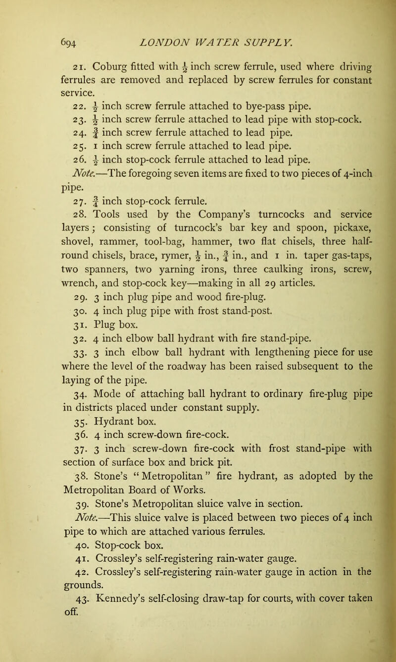 21. Coburg fitted with ^ inch screw ferrule, used where driving ferrules are removed and replaced by screw ferrules for constant service. 22. I inch screw ferrule attached to bye-pass pipe. 23. J inch screw ferrule attached to lead pipe with stop-cock. 24. f inch screw ferrule attached to lead pipe. 25. 1 inch screw ferrule attached to lead pipe. 26. ^ inch stop-cock ferrule attached to lead pipe. Note.—The foregoing seven items are fixed to two pieces of 4-inch pipe. 27. £ inch stop-cock ferrule. 28. Tools used by the Company’s turncocks and service layers; consisting of turncock’s bar key and spoon, pickaxe, shovel, rammer, tool-bag, hammer, two flat chisels, three half- round chisels, brace, rymer, ^ in., f in., and 1 in. taper gas-taps, two spanners, two yarning irons, three caulking irons, screw, wrench, and stop-cock key—making in all 29 articles. 29. 3 inch plug pipe and wood fire-plug. 30. 4 inch plug pipe with frost stand-post. 31. Plug box. 32. 4 inch elbow ball hydrant with fire stand-pipe. 33. 3 inch elbow ball hydrant with lengthening piece for use where the level of the roadway has been raised subsequent to the laying of the pipe. 34. Mode of attaching ball hydrant to ordinary fire-plug pipe in districts placed under constant supply. 35. Hydrant box. 36. 4 inch screw-down fire-cock. 37. 3 inch screw-down fire-cock with frost stand-pipe with section of surface box and brick pit. 38. Stone’s “Metropolitan” fire hydrant, as adopted by the Metropolitan Board of Works. 39. Stone’s Metropolitan sluice valve in section. Note.—This sluice valve is placed between two pieces of 4 inch pipe to which are attached various ferrules. 40. Stop-cock box. 41. Crossley’s self-registering rain-water gauge. 42. Crossley’s self-registering rain-water gauge in action in the grounds. 43. Kennedy’s self-closing draw-tap for courts, with cover taken off.